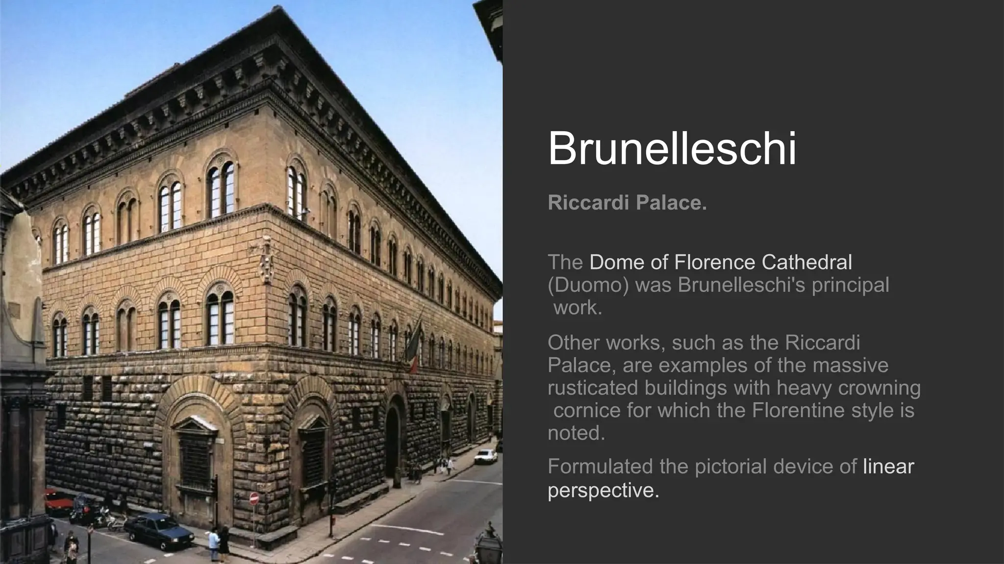 Brunelleschi
Riccardi Palace.
The Dome of Florence Cathedral
(Duomo) was Brunelleschi's principal
work.
Other works, such as the Riccardi
Palace, are examples of the massive
rusticated buildings with heavy crowning
cornice for which the Florentine style is
noted.
Formulated the pictorial device of linear
perspective.
 