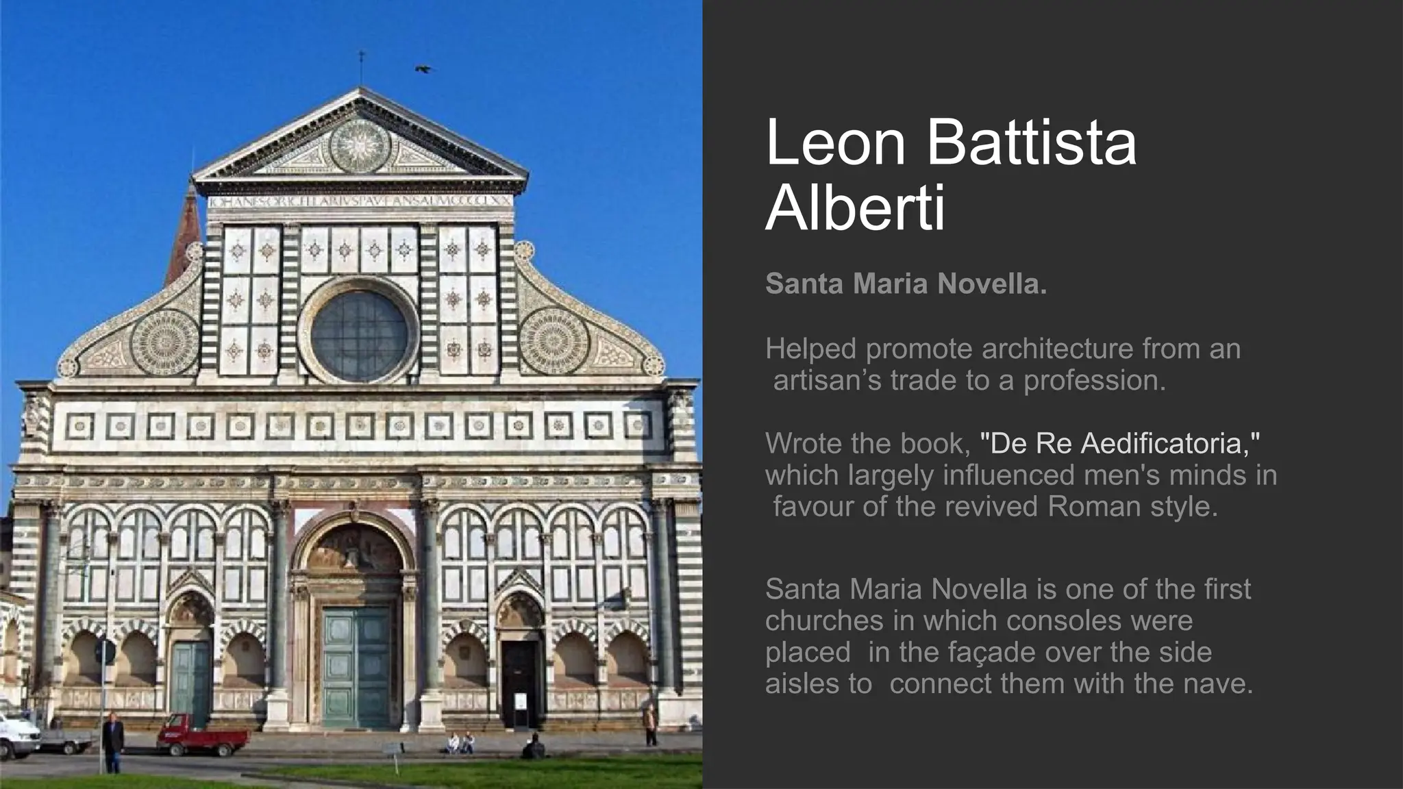 Leon Battista
Alberti
Santa Maria Novella.
Helped promote architecture from an
artisan’s trade to a profession.
Wrote the book, "De Re Aedificatoria,"
which largely influenced men's minds in
favour of the revived Roman style.
Santa Maria Novella is one of the first
churches in which consoles were
placed in the façade over the side
aisles to connect them with the nave.
 