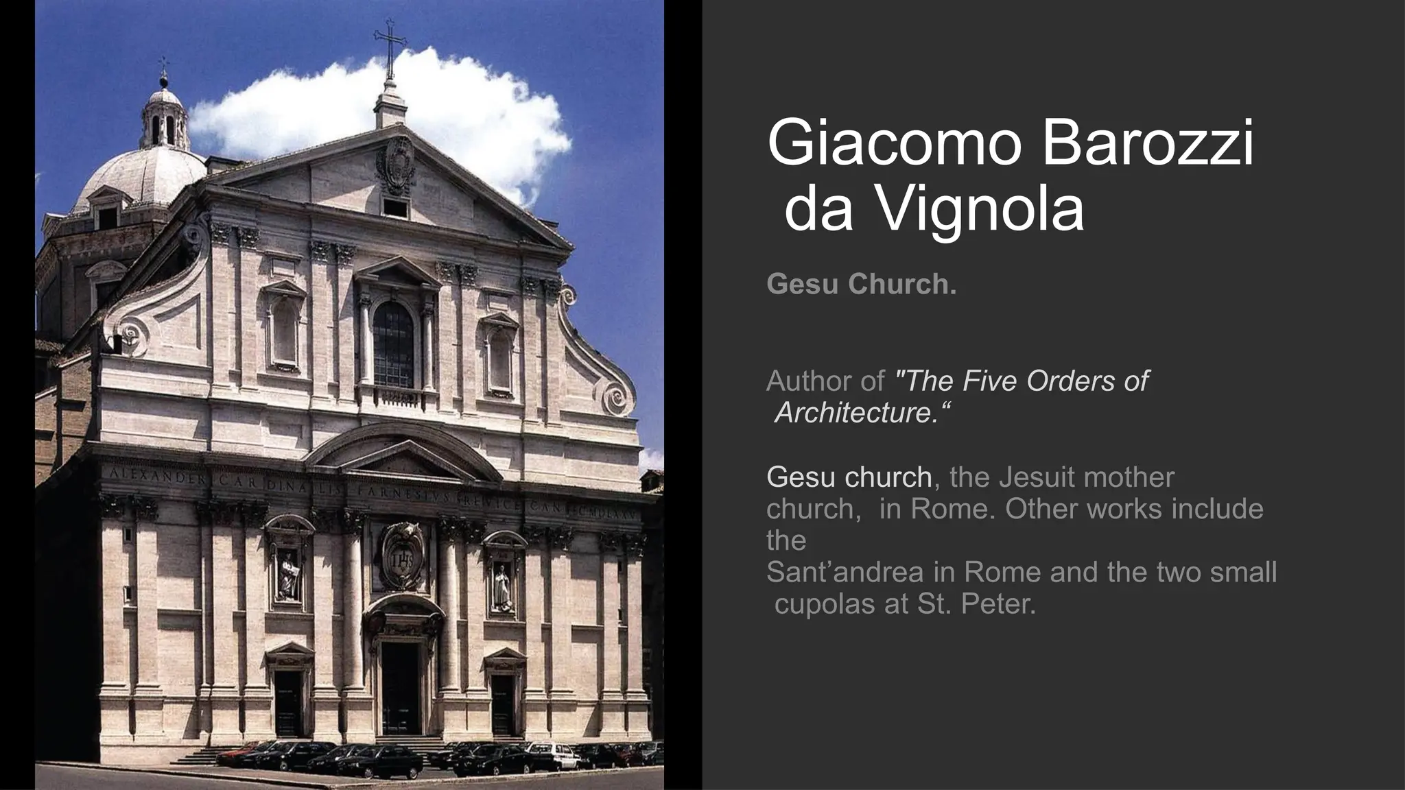 Giacomo Barozzi
da Vignola
Gesu Church.
Author of "The Five Orders of
Architecture.“
Gesu church, the Jesuit mother
church, in Rome. Other works include
the
Sant’andrea in Rome and the two small
cupolas at St. Peter.
 