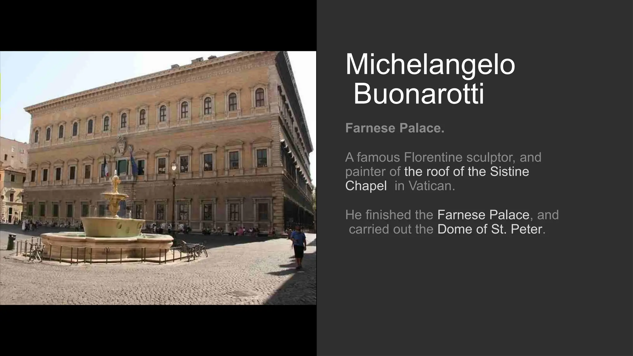 Michelangelo
Buonarotti
Farnese Palace.
A famous Florentine sculptor, and
painter of the roof of the Sistine
Chapel in Vatican.
He finished the Farnese Palace, and
carried out the Dome of St. Peter.
 