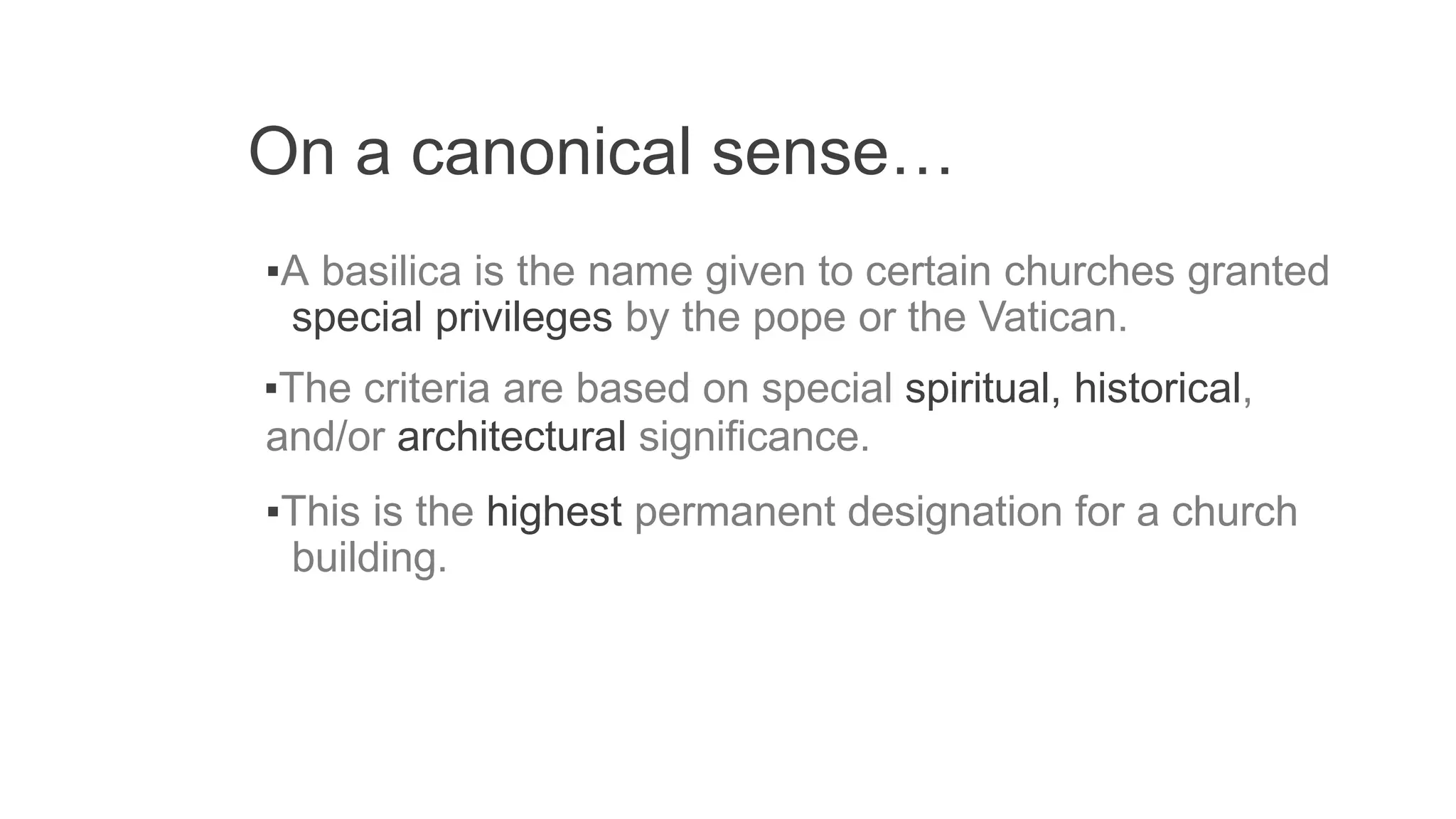 On a canonical sense…
▪A basilica is the name given to certain churches granted
special privileges by the pope or the Vatican.
▪The criteria are based on special spiritual, historical,
and/or architectural significance.
▪This is the highest permanent designation for a church
building.
 