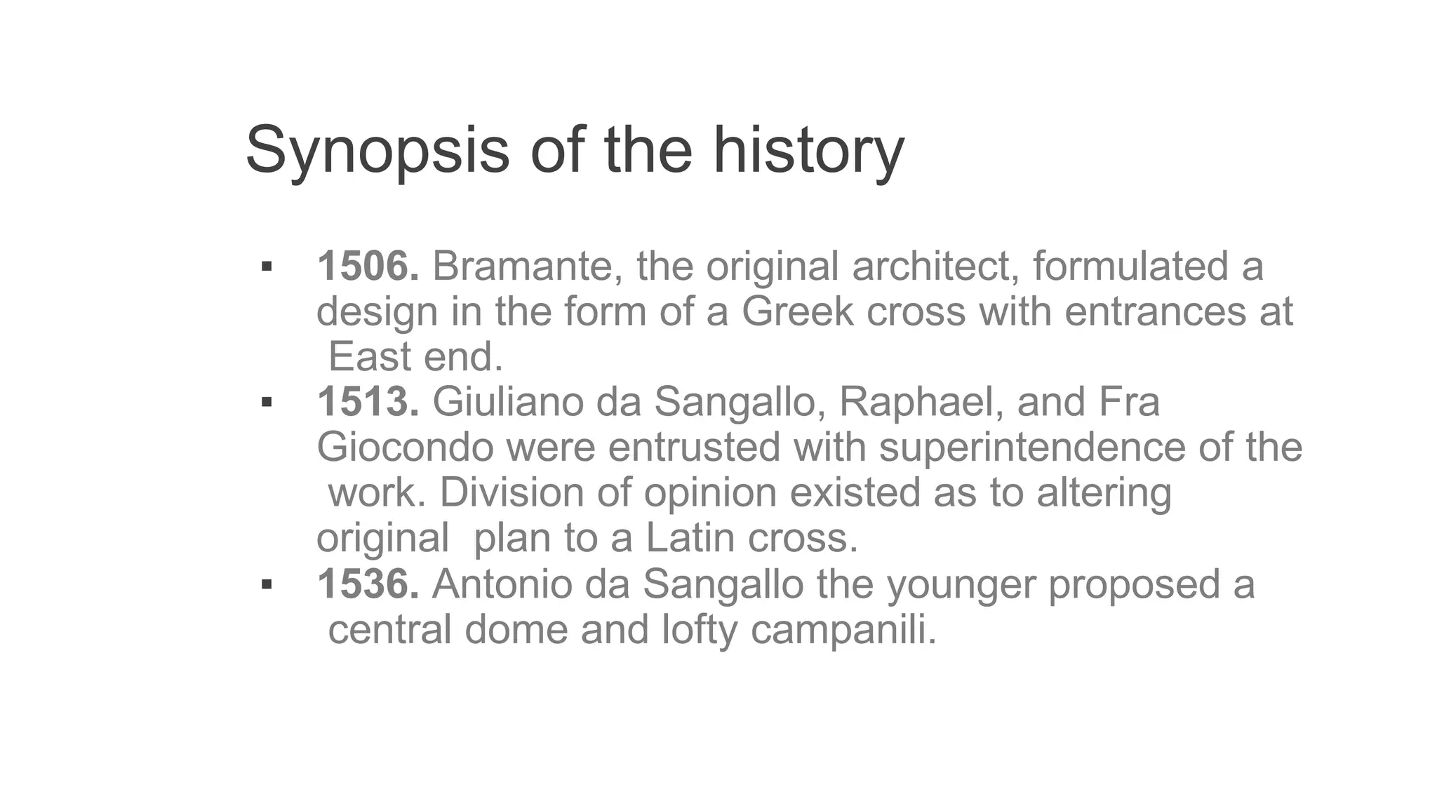 Synopsis of the history
▪ 1506. Bramante, the original architect, formulated a
design in the form of a Greek cross with entrances at
East end.
▪ 1513. Giuliano da Sangallo, Raphael, and Fra
Giocondo were entrusted with superintendence of the
work. Division of opinion existed as to altering
original plan to a Latin cross.
▪ 1536. Antonio da Sangallo the younger proposed a
central dome and lofty campanili.
 