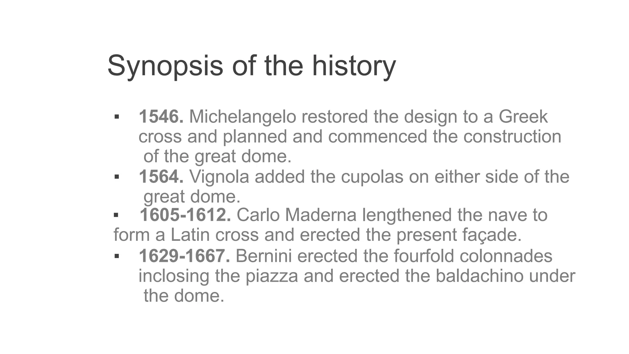 Synopsis of the history
▪ 1546. Michelangelo restored the design to a Greek
cross and planned and commenced the construction
of the great dome.
▪ 1564. Vignola added the cupolas on either side of the
great dome.
▪ 1605-1612. Carlo Maderna lengthened the nave to
form a Latin cross and erected the present façade.
▪ 1629-1667. Bernini erected the fourfold colonnades
inclosing the piazza and erected the baldachino under
the dome.
 