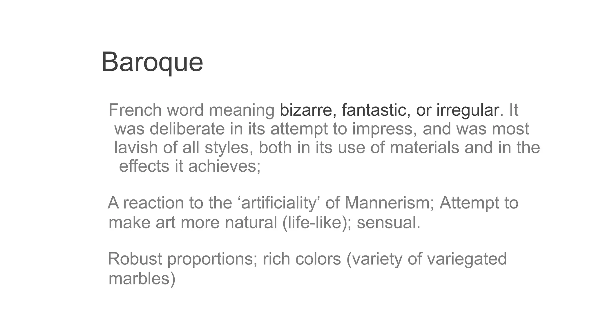 Baroque
French word meaning bizarre, fantastic, or irregular. It
was deliberate in its attempt to impress, and was most
lavish of all styles, both in its use of materials and in the
effects it achieves;
A reaction to the ‘artificiality’ of Mannerism; Attempt to
make art more natural (life-like); sensual.
Robust proportions; rich colors (variety of variegated
marbles)
 