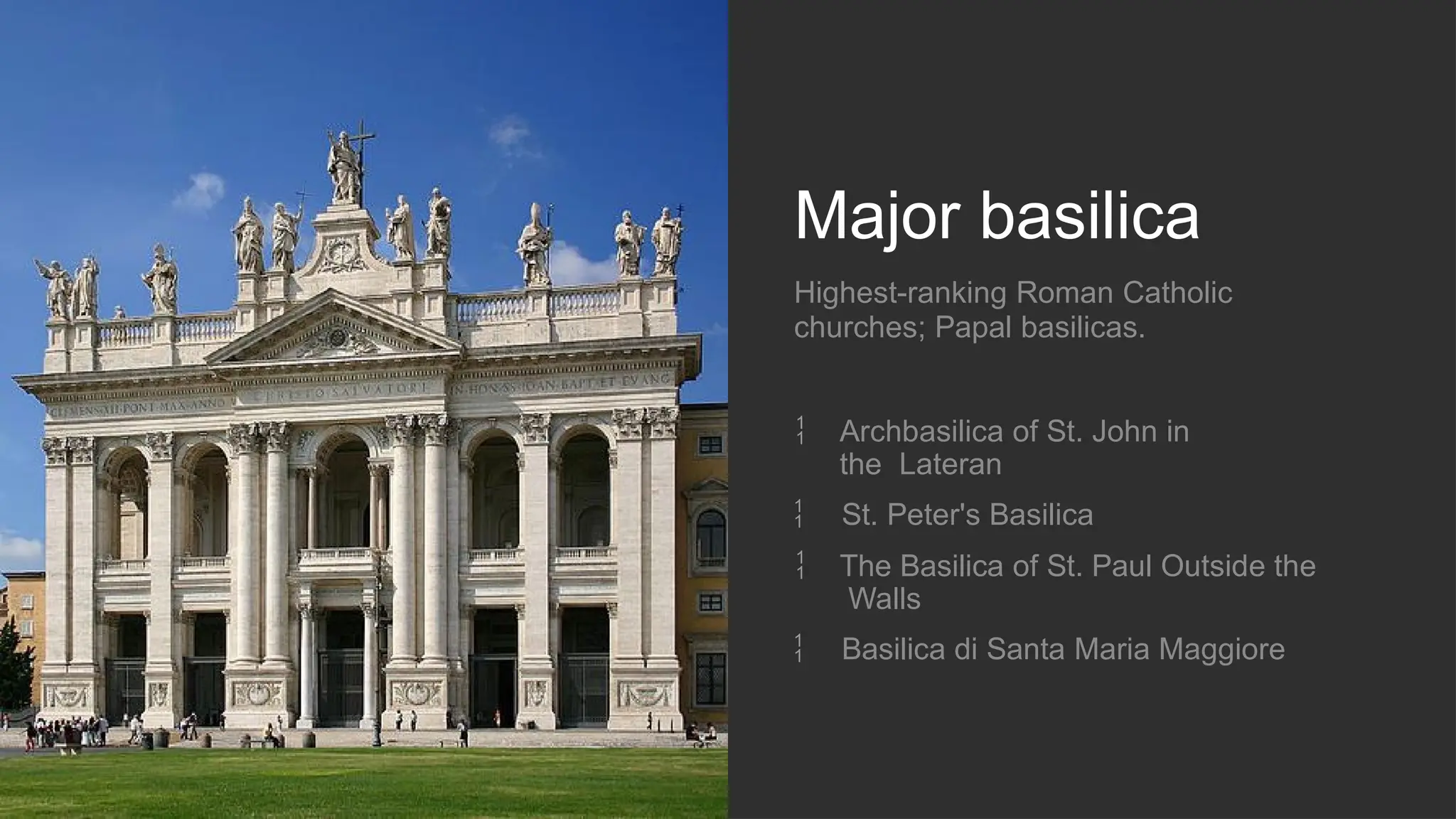 Major basilica
Highest-ranking Roman Catholic
churches; Papal basilicas.
 Archbasilica of St. John in
the Lateran
 St. Peter's Basilica
 The Basilica of St. Paul Outside the
Walls
 Basilica di Santa Maria Maggiore
 