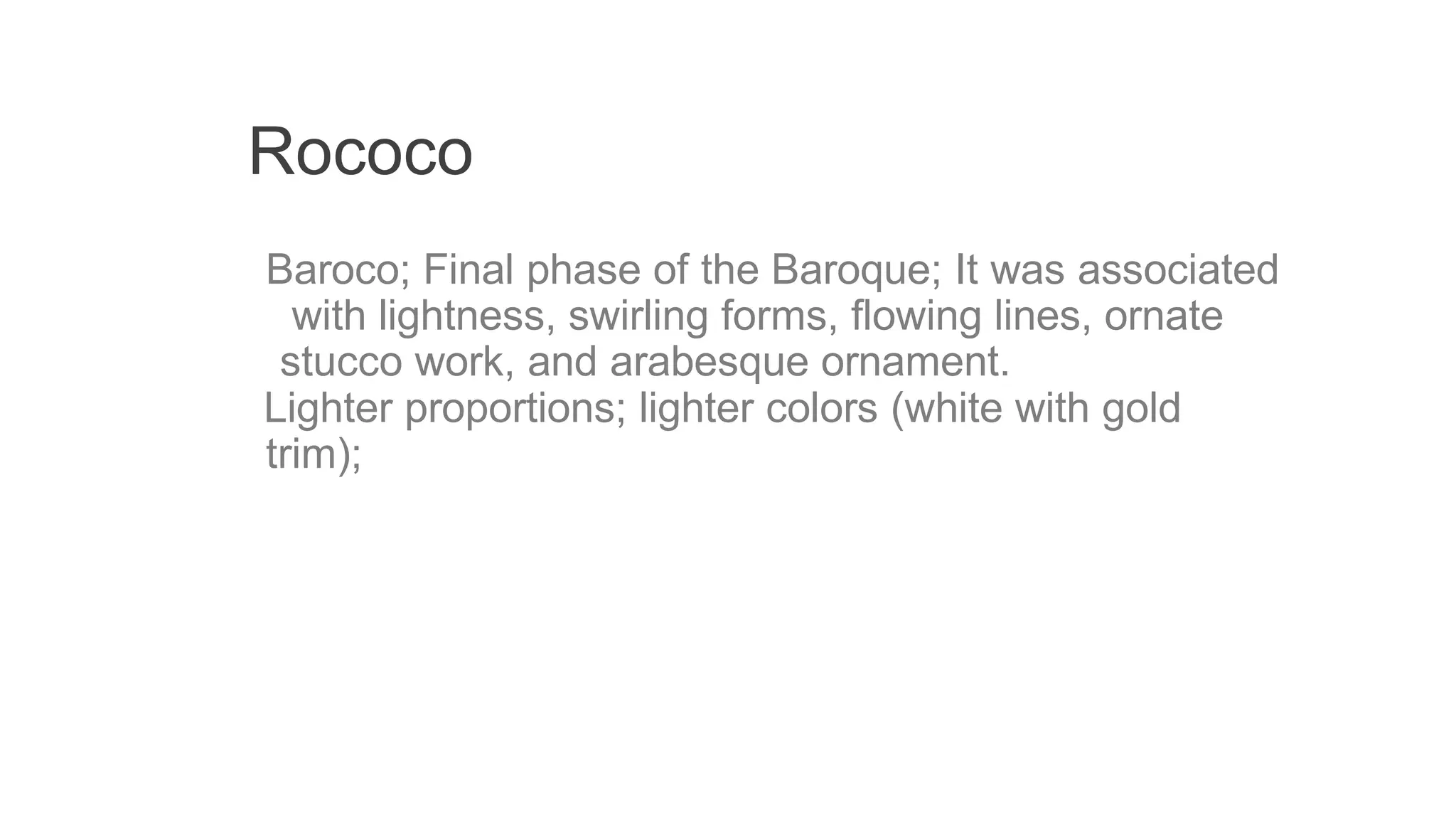 Rococo
Baroco; Final phase of the Baroque; It was associated
with lightness, swirling forms, flowing lines, ornate
stucco work, and arabesque ornament.
Lighter proportions; lighter colors (white with gold
trim);
 