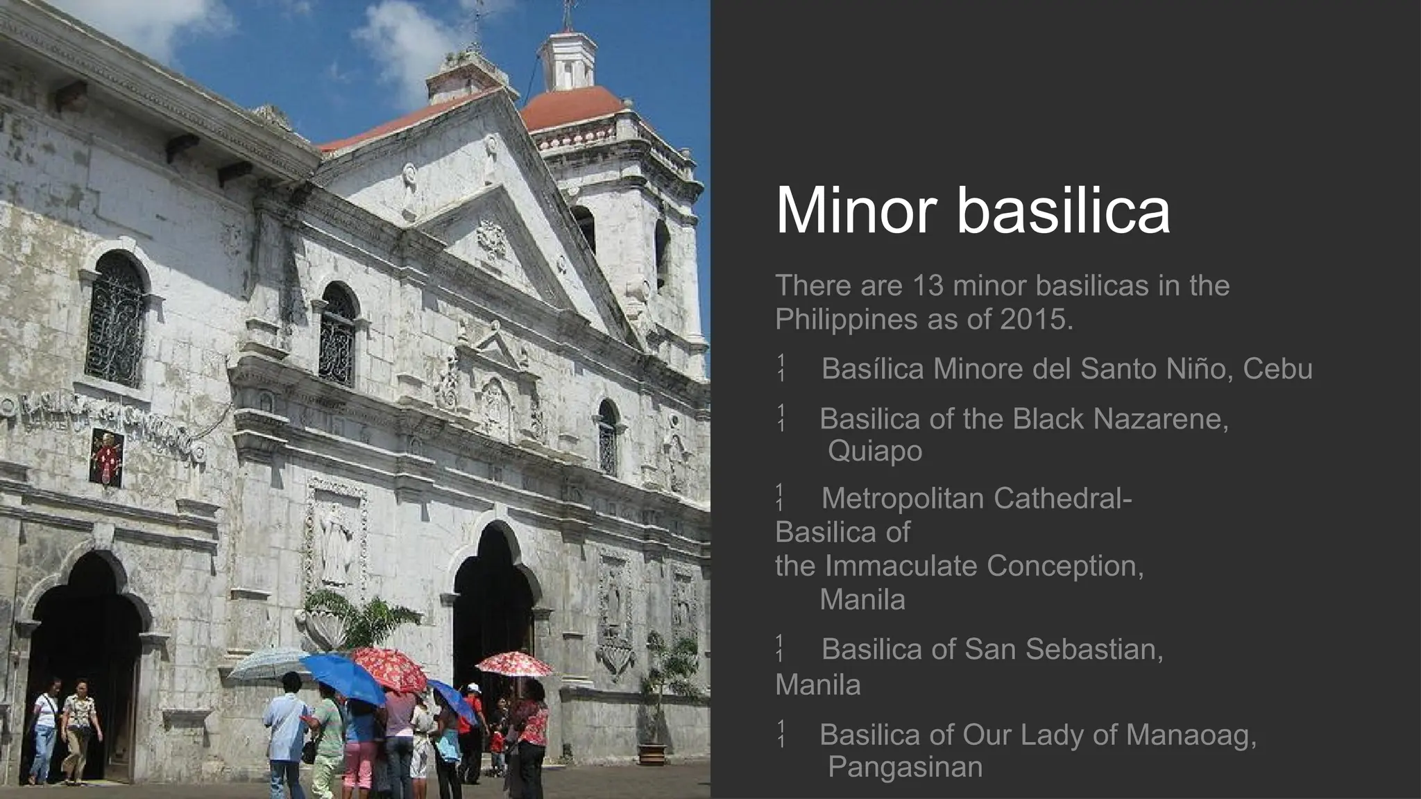 Minor basilica
There are 13 minor basilicas in the
Philippines as of 2015.
 Basílica Minore del Santo Niño, Cebu
 Basilica of the Black Nazarene,
Quiapo
 Metropolitan Cathedral-
Basilica of
the Immaculate Conception,
Manila
 Basilica of San Sebastian,
Manila
 Basilica of Our Lady of Manaoag,
Pangasinan
 