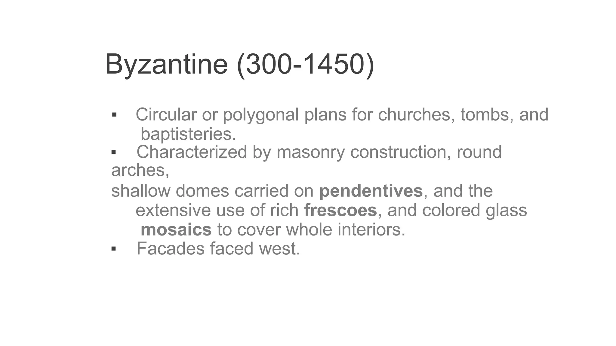Byzantine (300-1450)
▪ Circular or polygonal plans for churches, tombs, and
baptisteries.
▪ Characterized by masonry construction, round
arches,
shallow domes carried on pendentives, and the
extensive use of rich frescoes, and colored glass
mosaics to cover whole interiors.
▪ Facades faced west.
 