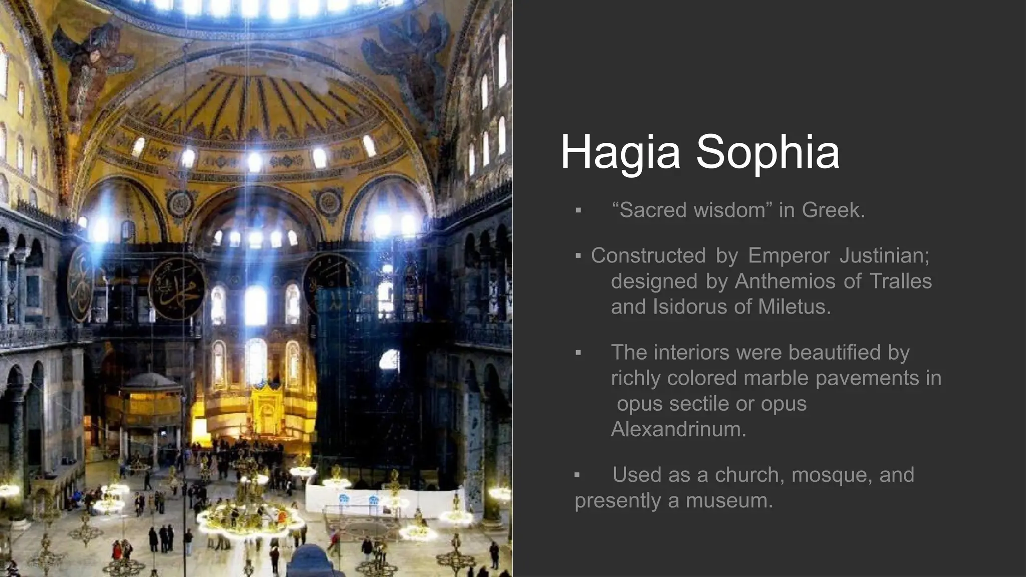 Hagia Sophia
▪ “Sacred wisdom” in Greek.
▪ Constructed by Emperor Justinian;
designed by Anthemios of Tralles
and Isidorus of Miletus.
▪ The interiors were beautified by
richly colored marble pavements in
opus sectile or opus
Alexandrinum.
▪ Used as a church, mosque, and
presently a museum.
 