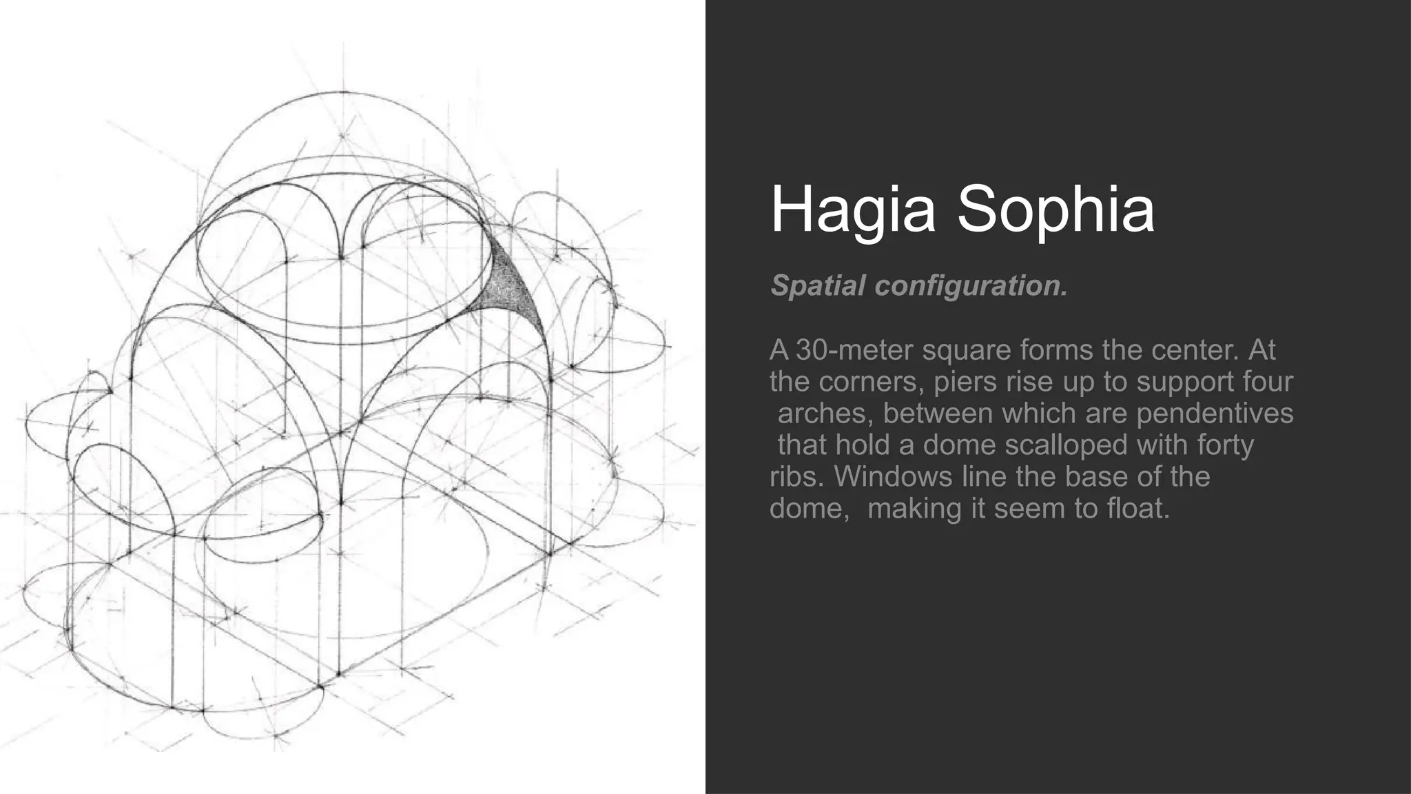 Hagia Sophia
Spatial configuration.
A 30-meter square forms the center. At
the corners, piers rise up to support four
arches, between which are pendentives
that hold a dome scalloped with forty
ribs. Windows line the base of the
dome, making it seem to float.
 