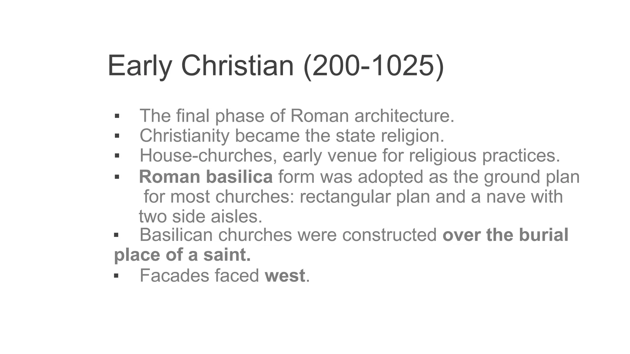 Early Christian (200-1025)
▪ The final phase of Roman architecture.
▪ Christianity became the state religion.
▪ House-churches, early venue for religious practices.
▪ Roman basilica form was adopted as the ground plan
for most churches: rectangular plan and a nave with
two side aisles.
▪ Basilican churches were constructed over the burial
place of a saint.
▪ Facades faced west.
 