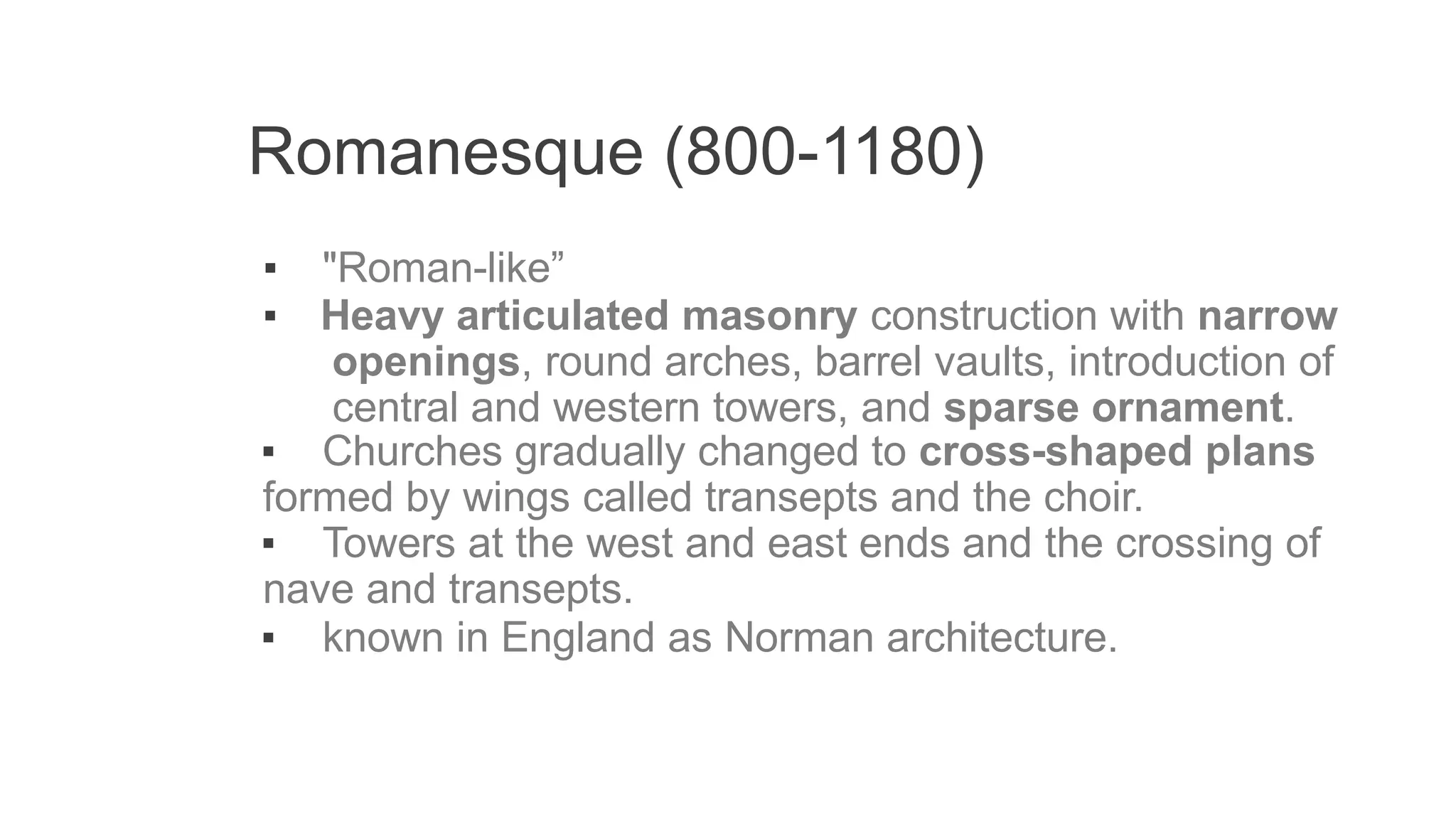 Romanesque (800-1180)
▪ "Roman-like”
▪ Heavy articulated masonry construction with narrow
openings, round arches, barrel vaults, introduction of
central and western towers, and sparse ornament.
▪ Churches gradually changed to cross-shaped plans
formed by wings called transepts and the choir.
▪ Towers at the west and east ends and the crossing of
nave and transepts.
▪ known in England as Norman architecture.
 