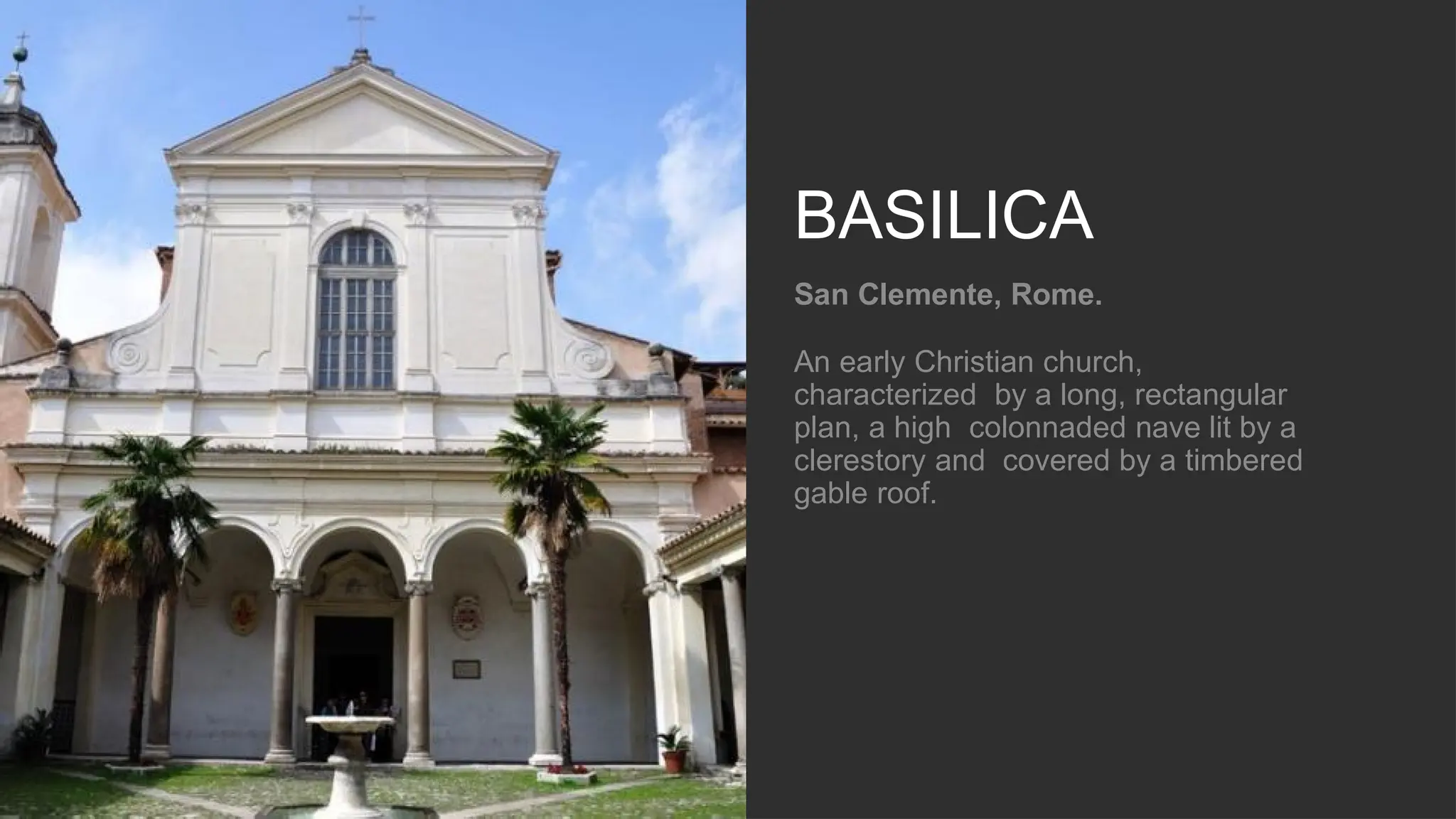 BASILICA
San Clemente, Rome.
An early Christian church,
characterized by a long, rectangular
plan, a high colonnaded nave lit by a
clerestory and covered by a timbered
gable roof.
 
