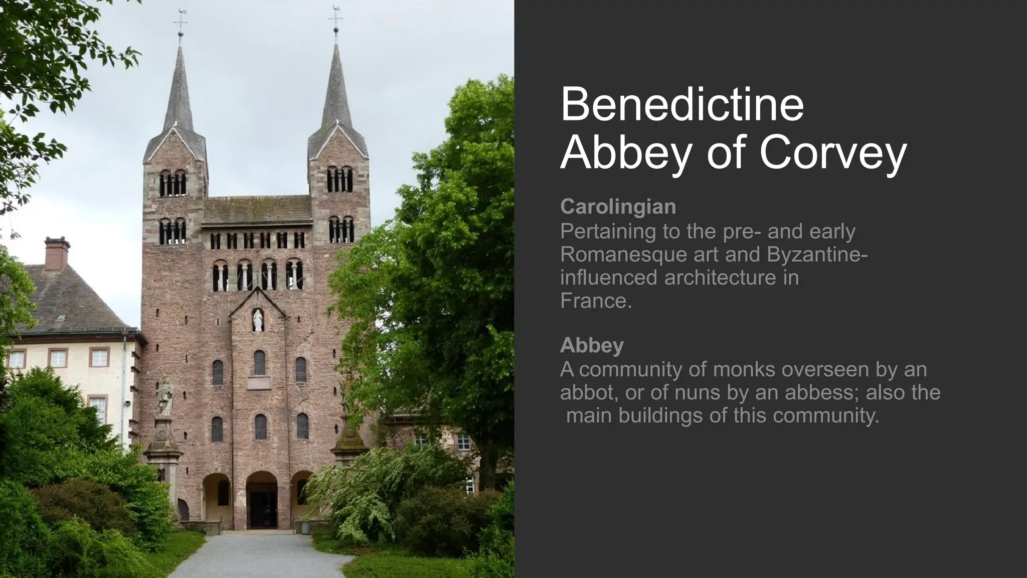 Benedictine
Abbey of Corvey
Carolingian
Pertaining to the pre- and early
Romanesque art and Byzantine-
influenced architecture in
France.
Abbey
A community of monks overseen by an
abbot, or of nuns by an abbess; also the
main buildings of this community.
 