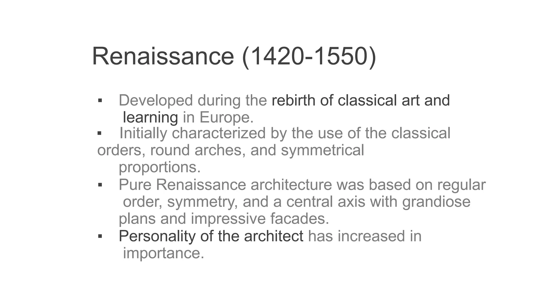 Renaissance (1420-1550)
▪ Developed during the rebirth of classical art and
learning in Europe.
▪ Initially characterized by the use of the classical
orders, round arches, and symmetrical
proportions.
▪ Pure Renaissance architecture was based on regular
order, symmetry, and a central axis with grandiose
plans and impressive facades.
▪ Personality of the architect has increased in
importance.
 