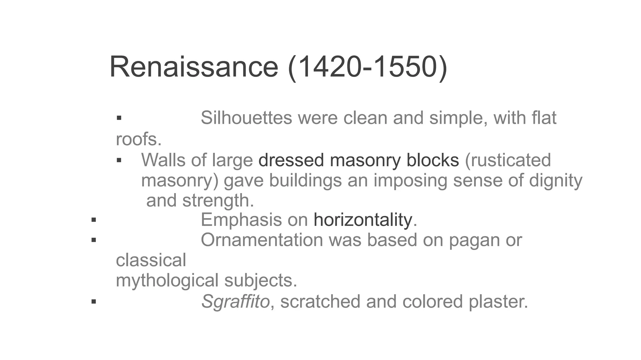 Renaissance (1420-1550)
▪ Silhouettes were clean and simple, with flat
roofs.
▪ Walls of large dressed masonry blocks (rusticated
masonry) gave buildings an imposing sense of dignity
and strength.
▪ Emphasis on horizontality.
▪ Ornamentation was based on pagan or
classical
mythological subjects.
▪ Sgraffito, scratched and colored plaster.
 