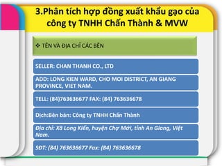 3.Phân tích hợp đồng xuất khẩu gạo của
công ty TNHH Chấn Thành & MVW
SELLER: CHAN THANH CO., LTD
ADD: LONG KIEN WARD, CHO MOI DISTRICT, AN GIANG
PROVINCE, VIET NAM.
TELL: (84)763636677 FAX: (84) 763636678
Dịch:Bên bán: Công ty TNHH Chấn Thành
Địa chỉ: Xã Long Kiến, huyện Chợ Mới, tỉnh An Giang, Việt
Nam.
SĐT: (84) 763636677 Fax: (84) 763636678
 TÊN VÀ ĐỊA CHỈ CÁC BÊN
 