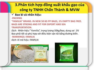 3.Phân tích hợp đồng xuất khẩu gạo của
công ty TNHH Chấn Thành & MVW
 Bao bì và nhãn hiệu:
-PACKING
“FAMILIA” BRAND. IN NEW 50 KG PP BAGS, 1% EMPTY BAG FREE.
BAGS ARE STRONG AND FIT FOR EXPORT AND SEA
TRANSPORTATION.
Dịch: Nhãn hiệu:” Familia”, trọng lượng 50kg/bao, dung sai 1%
Bao phải tốt và phù hợp với điều kiện vận tải bằng đường biển.
-MARKINGS: FAMILIA
Dịch: Kí mã hiệu: FAMILIA
 