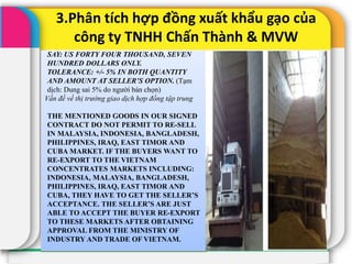 3.Phân tích hợp đồng xuất khẩu gạo của
công ty TNHH Chấn Thành & MVW
SAY: US FORTY FOUR THOUSAND, SEVEN
HUNDRED DOLLARS ONLY.
TOLERANCE: +/- 5% IN BOTH QUANTITY
AND AMOUNT AT SELLER’S OPTION. (Tạm
dịch: Dung sai 5% do người bán chọn)
Vấn đề về thị trường giao dịch hợp đồng tập trung
THE MENTIONED GOODS IN OUR SIGNED
CONTRACT DO NOT PERMIT TO RE-SELL
IN MALAYSIA, INDONESIA, BANGLADESH,
PHILIPPINES, IRAQ, EAST TIMOR AND
CUBA MARKET. IF THE BUYERS WANT TO
RE-EXPORT TO THE VIETNAM
CONCENTRATES MARKETS INCLUDING:
INDONESIA, MALAYSIA, BANGLADESH,
PHILIPPINES, IRAQ, EAST TIMOR AND
CUBA, THEY HAVE TO GET THE SELLER’S
ACCEPTANCE. THE SELLER’S ARE JUST
ABLE TO ACCEPT THE BUYER RE-EXPORT
TO THESE MARKETS AFTER OBTAINING
APPROVAL FROM THE MINISTRY OF
INDUSTRY AND TRADE OF VIETNAM.
 