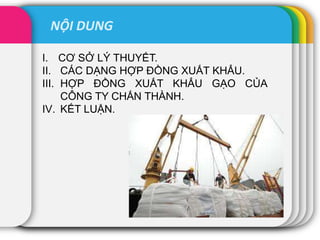 NỘI DUNG
I. CƠ SỞ LÝ THUYẾT.
II. CÁC DẠNG HỢP ĐỒNG XUẤT KHẨU.
III. HỢP ĐỒNG XUẤT KHẨU GẠO CỦA
CÔNG TY CHẤN THÀNH.
IV. KẾT LUẬN.
 