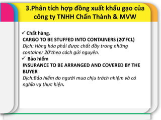3.Phân tích hợp đồng xuất khẩu gạo của
công ty TNHH Chấn Thành & MVW
 Chất hàng.
CARGO TO BE STUFFED INTO CONTAINERS (20’FCL)
Dịch: Hàng hóa phải được chất đầy trong những
container 20’theo cách gửi nguyên.
 Bảo hiểm
INSURANCE TO BE ARRANGED AND COVERED BY THE
BUYER
Dịch:Bảo hiểm do người mua chịu trách nhiệm và có
nghĩa vụ thực hiện.
 