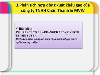 3.Phân tích hợp đồng xuất khẩu gạo của
công ty TNHH Chấn Thành & MVW
 Bảo hiểm
INSURANCE TO BE ARRANGED AND COVERED
BY THE BUYER
Dịch:Bảo hiểm do người mua chịu trách nhiệm và có
nghĩa vụ thực hiện
 