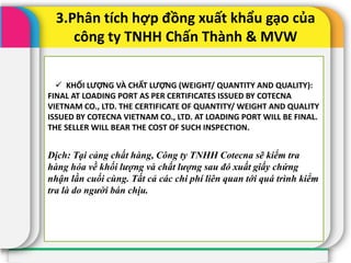 3.Phân tích hợp đồng xuất khẩu gạo của
công ty TNHH Chấn Thành & MVW
 KHỐI LƯỢNG VÀ CHẤT LƯỢNG (WEIGHT/ QUANTITY AND QUALITY):
FINAL AT LOADING PORT AS PER CERTIFICATES ISSUED BY COTECNA
VIETNAM CO., LTD. THE CERTIFICATE OF QUANTITY/ WEIGHT AND QUALITY
ISSUED BY COTECNA VIETNAM CO., LTD. AT LOADING PORT WILL BE FINAL.
THE SELLER WILL BEAR THE COST OF SUCH INSPECTION.
Dịch: Tại cảng chất hàng, Công ty TNHH Cotecna sẽ kiểm tra
hàng hóa về khối lượng và chất lượng sau đó xuất giấy chứng
nhận lần cuối cùng. Tất cả các chi phí liên quan tới quá trình kiểm
tra là do người bán chịu.
 