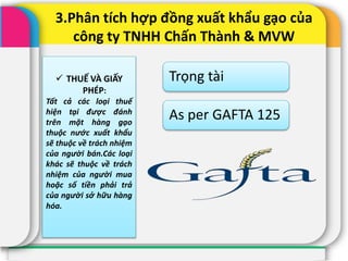 3.Phân tích hợp đồng xuất khẩu gạo của
công ty TNHH Chấn Thành & MVW
Trọng tài
As per GAFTA 125
 THUẾ VÀ GIẤY
PHÉP:
Tất cả các loại thuế
hiện tại được đánh
trên mặt hàng gạo
thuộc nước xuất khẩu
sẽ thuộc về trách nhiệm
của người bán.Các loại
khác sẽ thuộc về trách
nhiệm của người mua
hoặc số tiền phải trả
của người sở hữu hàng
hóa.
 
