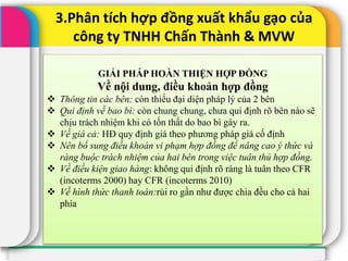 3.Phân tích hợp đồng xuất khẩu gạo của
công ty TNHH Chấn Thành & MVW
GIẢI PHÁP HOÀN THIỆN HỢP ĐỒNG
Về nội dung, điều khoản hợp đồng
 Thông tin các bên: còn thiếu đại diện pháp lý của 2 bên
 Qui định về bao bì: còn chung chung, chưa qui định rõ bên nào sẽ
chịu trách nhiệm khi có tổn thất do bao bì gây ra.
 Về giá cả: HĐ quy định giá theo phương pháp giá cố định
 Nên bổ sung điều khoản vi phạm hợp đồng để nâng cao ý thức và
ràng buộc trách nhiệm của hai bên trong việc tuân thủ hợp đồng.
 Về điều kiện giao hàng: không qui định rõ ràng là tuân theo CFR
(incoterms 2000) hay CFR (incoterms 2010)
 Về hình thức thanh toán:rủi ro gần như được chia đều cho cả hai
phía
 