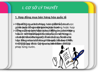 I. CƠ SỞ LÝ THUYẾT
1. Hợp đồng mua bán hàng hóa quốc tế
Hợp đồng mua bán hàng hoá quốc tế (còn được
gọi là hợp đồng mua bán ngoại thương hoặc hợp
đồng xuất nhập khẩu) là hợp đồng mua bán hàng
hoá có tính chất quốc tế (có yếu tố nước ngoài,
có nhân tố nước ngoài). Tính chất quốc tế của
hợp đồng mua bán hàng hoá quốc tế được hiểu
không giống nhau tuỳ theo quan điểm của luật
pháp từng nước.
 Theo Công ước Lahaye năm 1964 về mua
bán quốc tế các động sản hữu hình.
 Theo Công ước Viên năm 1980 của Liên Hiệp
Quốc về Hợp đồng Mua bán Quốc tế Hàng
hoá (United Nations Convention on Contracts
for International Sales of Goods, Vienna 1980
- CISG, gọi tắt là Công ước Viên năm 1980)
 