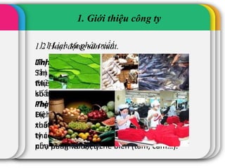 1.1 Lịch sử phát triển
1. Giới thiệu công ty
1.2 Hoạt động sản xuất.
Lĩnh vực hoạt động
Sản xuất, chế biến và kinh doanh gạo tiêu
thụ nội địa, cung ứng xuất khẩu và xuất
khẩu trực tiếp.
Phạm vi kinh doanh
Dịch vụ kinh doanh chủ lực của công ty là
xuất khẩu gạo trắng các loại. Ngoài ra Công
ty còn kinh doanh gạo thơm, nếp và các
phụ phẩm từ việc chế biến (tấm, cám…).
Thị trường chính
Thị trường trong nước : Hầu hết các Tỉnh
Miền Tây, thành phố Hồ Chí Minh và một
số tỉnh Miền Bắc.
Thị trường xuất khẩu chủ lực: Trung Quốc.
Hệ thống phân phối : Phân phối xuất khẩu
thông qua kênh xuất khẩu trực tiếpvà ủy
thác, phân phối bán nội địa thông qua các
cửa hàng và đại lý.
 