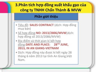 3.Phân tích hợp đồng xuất khẩu gạo của
công ty TNHH Chấn Thành & MVW
Phần giới thiệu
• Tiêu đề: SALES CONTRACT (dịch: Hợp đồng
mua bán)
• Số hợp đồng:NO: 2013/2806/MVW(dịch:
hợp đồng số 2013/2086/MVW)
• Địa điểm và thời gian kí kết hợp
đồng:DATE AND PLACE: 28TH JUNE,
2013, IN AN GIANG-VIETNAM
• Dịch: Hợp đồng này được kí kết ngày 28
tháng 6 năm 2013 tại tỉnh An Giang,Việt
Nam.
 