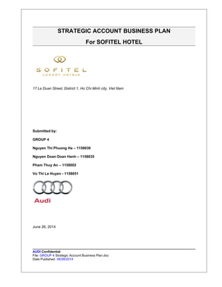 STRATEGIC ACCOUNT BUSINESS PLAN 
For SOFITEL HOTEL 
17 Le Duan Street, District 1, Ho Chi Minh city, Viet Nam 
Submitted by: 
GROUP 4 
Nguyen Thi Phuong Ha – 1158030 
Nguyen Doan Doan Hanh – 1158035 
Pham Thuy An – 1158002 
Vo Thi Le Huyen - 1158051 
June 26, 2014 
AUDI Confidential 
File: GROUP 4 Strategic Account Business Plan.doc 
Date Published: 06/26/2014 
 