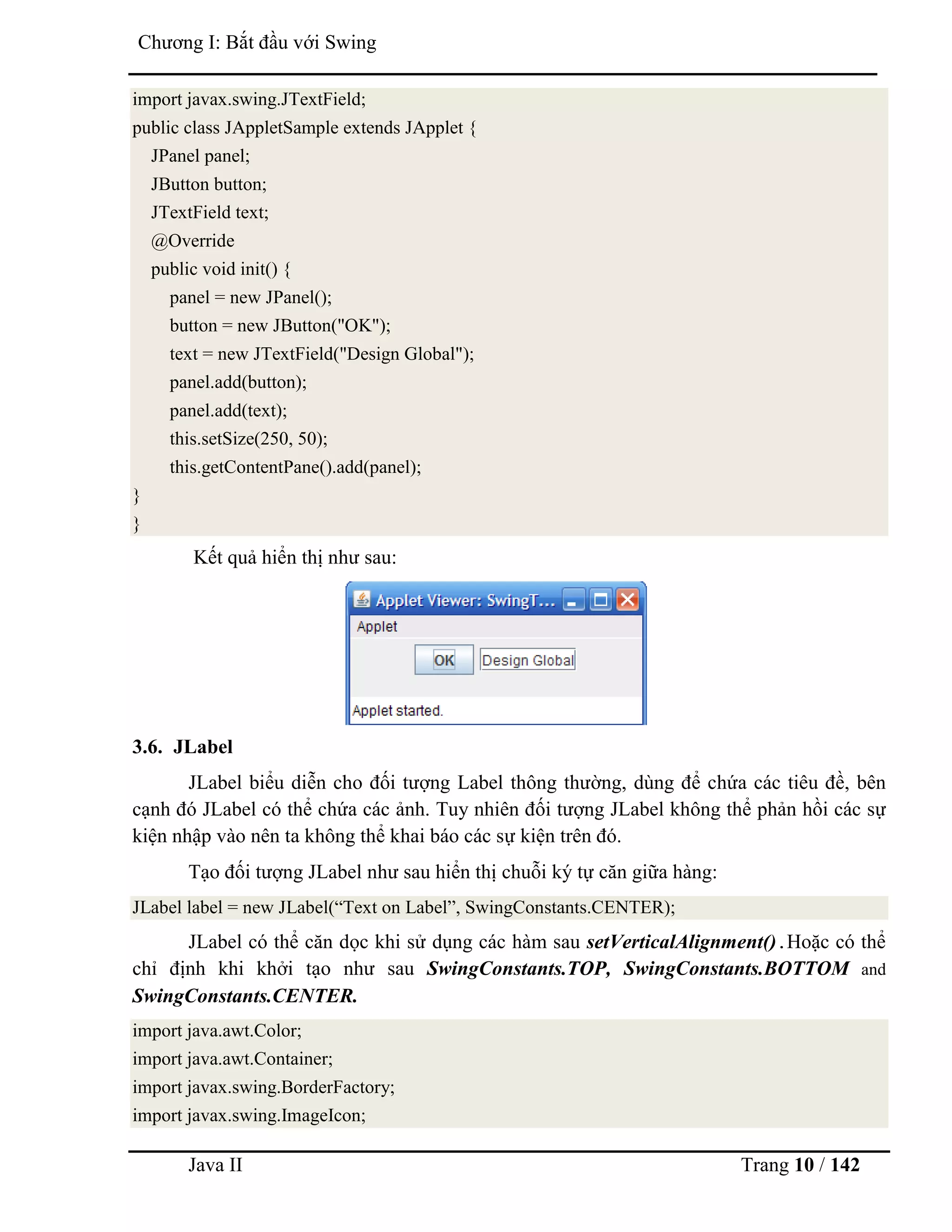 Java II Trang 10 / 142
Chƣơng I: Bắt đầu với Swing
import javax.swing.JTextField;
public class JAppletSample extends JApplet {
JPanel panel;
JButton button;
JTextField text;
@Override
public void init() {
panel = new JPanel();
button = new JButton("OK");
text = new JTextField("Design Global");
panel.add(button);
panel.add(text);
this.setSize(250, 50);
this.getContentPane().add(panel);
}
}
Kết quả hiển thị nhƣ sau:
3.6. JLabel
JLabel biểu diễn cho đối tƣợng Label thông thƣờng, dùng để chứa các tiêu đề, bên
cạnh đó JLabel có thể chứa các ảnh. Tuy nhiên đối tƣợng JLabel không thể phản hồi các sự
kiện nhập vào nên ta không thể khai báo các sự kiện trên đó.
Tạo đối tƣợng JLabel nhƣ sau hiển thị chuỗi ký tự căn giữa hàng:
JLabel label = new JLabel(“Text on Label”, SwingConstants.CENTER);
JLabel có thể căn dọc khi sử dụng các hàm sau setVerticalAlignment().Hoặc có thể
chỉ định khi khởi tạo nhƣ sau SwingConstants.TOP, SwingConstants.BOTTOM and
SwingConstants.CENTER.
import java.awt.Color;
import java.awt.Container;
import javax.swing.BorderFactory;
import javax.swing.ImageIcon;
 
