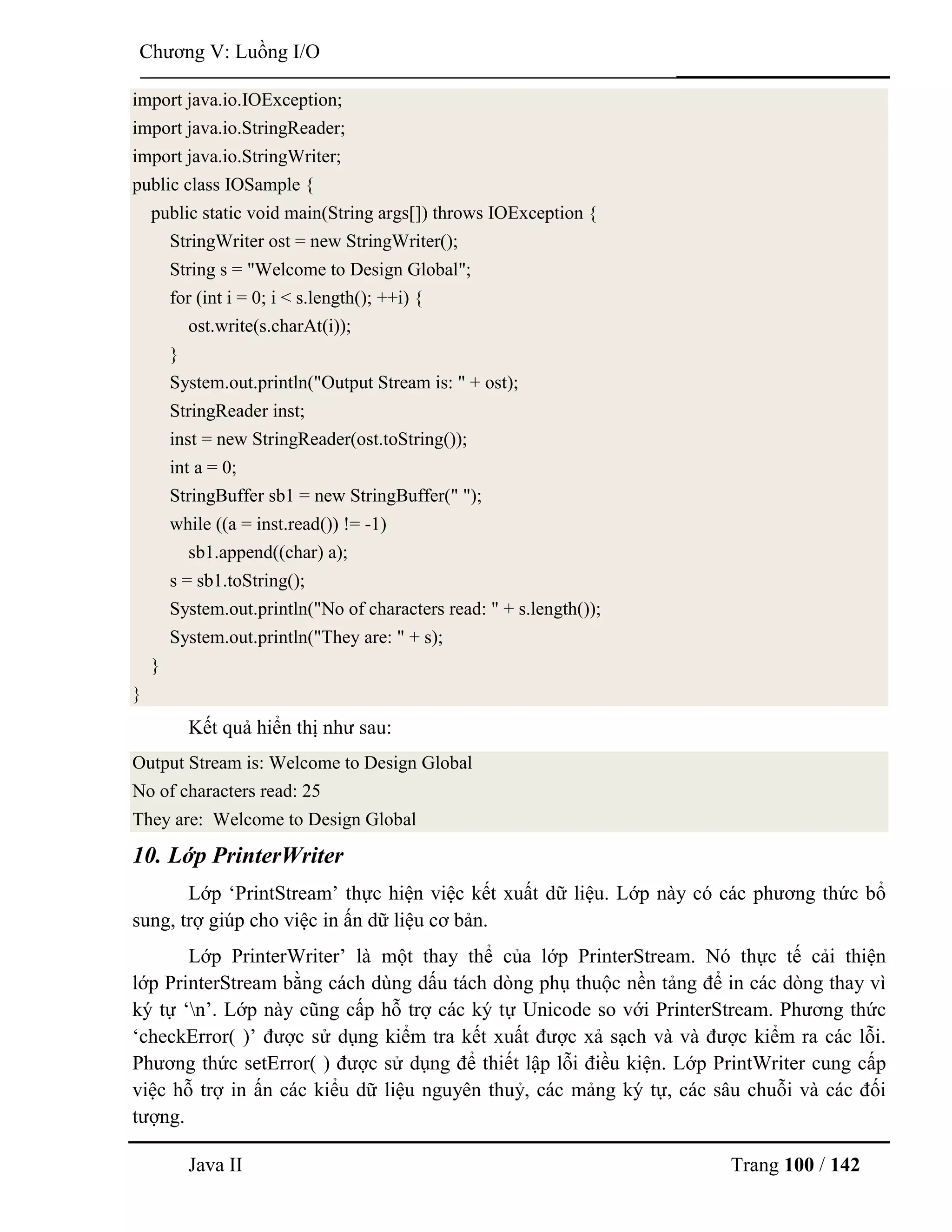 Java II Trang 100 / 142
Chƣơng V: Luồng I/O
import java.io.IOException;
import java.io.StringReader;
import java.io.StringWriter;
public class IOSample {
public static void main(String args[]) throws IOException {
StringWriter ost = new StringWriter();
String s = "Welcome to Design Global";
for (int i = 0; i < s.length(); ++i) {
ost.write(s.charAt(i));
}
System.out.println("Output Stream is: " + ost);
StringReader inst;
inst = new StringReader(ost.toString());
int a = 0;
StringBuffer sb1 = new StringBuffer(" ");
while ((a = inst.read()) != -1)
sb1.append((char) a);
s = sb1.toString();
System.out.println("No of characters read: " + s.length());
System.out.println("They are: " + s);
}
}
Kết quả hiển thị nhƣ sau:
Output Stream is: Welcome to Design Global
No of characters read: 25
They are: Welcome to Design Global
10. Lớp PrinterWriter
Lớp „PrintStream‟ thực hiện việc kết xuất dữ liệu. Lớp này có các phƣơng thức bổ
sung, trợ giúp cho việc in ấn dữ liệu cơ bản.
Lớp PrinterWriter‟ là một thay thể của lớp PrinterStream. Nó thực tế cải thiện
lớp PrinterStream bằng cách dùng dấu tách dòng phụ thuộc nền tảng để in các dòng thay vì
ký tự „n‟. Lớp này cũng cấp hỗ trợ các ký tự Unicode so với PrinterStream. Phƣơng thức
„checkError( )‟ đƣợc sử dụng kiểm tra kết xuất đƣợc xả sạch và và đƣợc kiểm ra các lỗi.
Phƣơng thức setError( ) đƣợc sử dụng để thiết lập lỗi điều kiện. Lớp PrintWriter cung cấp
việc hỗ trợ in ấn các kiểu dữ liệu nguyên thuỷ, các mảng ký tự, các sâu chuỗi và các đối
tƣợng.
 