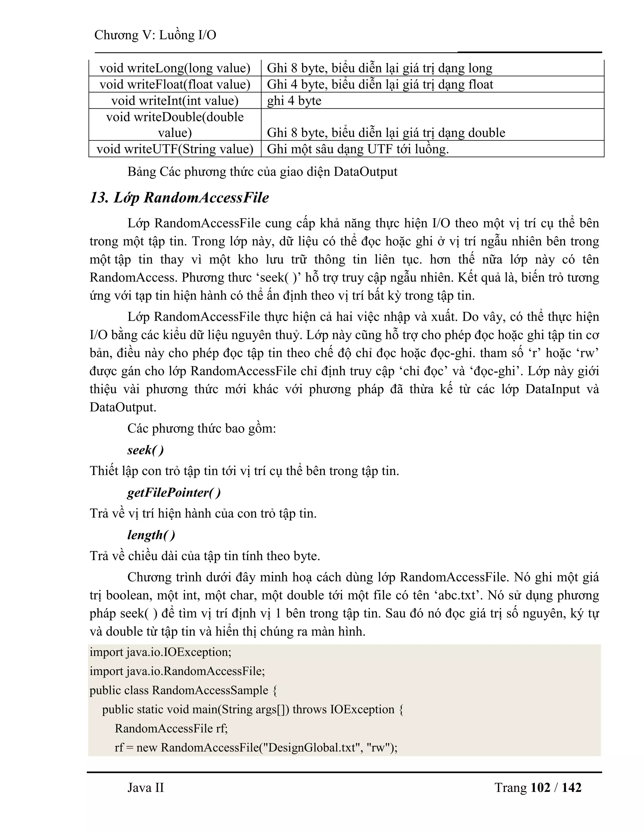 Java II Trang 102 / 142
Chƣơng V: Luồng I/O
void writeLong(long value) Ghi 8 byte, biểu diễn lại giá trị dạng long
void writeFloat(float value) Ghi 4 byte, biểu diễn lại giá trị dạng float
void writeInt(int value) ghi 4 byte
void writeDouble(double
value) Ghi 8 byte, biểu diễn lại giá trị dạng double
void writeUTF(String value) Ghi một sâu dạng UTF tới luồng.
Bảng Các phƣơng thức của giao diện DataOutput
13. Lớp RandomAccessFile
Lớp RandomAccessFile cung cấp khả năng thực hiện I/O theo một vị trí cụ thể bên
trong một tập tin. Trong lớp này, dữ liệu có thể đọc hoặc ghi ở vị trí ngẫu nhiên bên trong
một tập tin thay vì một kho lƣu trữ thông tin liên tục. hơn thế nữa lớp này có tên
RandomAccess. Phƣơng thƣc „seek( )‟ hỗ trợ truy cập ngẫu nhiên. Kết quả là, biến trỏ tƣơng
ứng với tạp tin hiện hành có thể ấn định theo vị trí bất kỳ trong tập tin.
Lớp RandomAccessFile thực hiện cả hai việc nhập và xuất. Do vây, có thể thực hiện
I/O bằng các kiểu dữ liệu nguyên thuỷ. Lớp này cũng hỗ trợ cho phép đọc hoặc ghi tập tin cơ
bản, điều này cho phép đọc tập tin theo chế độ chỉ đọc hoặc đọc-ghi. tham số „r‟ hoặc „rw‟
đƣợc gán cho lớp RandomAccessFile chỉ định truy cập „chỉ đọc‟ và „đọc-ghi‟. Lớp này giới
thiệu vài phƣơng thức mới khác với phƣơng pháp đã thừa kế từ các lớp DataInput và
DataOutput.
Các phƣơng thức bao gồm:
seek( )
Thiết lập con trỏ tập tin tới vị trí cụ thể bên trong tập tin.
getFilePointer( )
Trả về vị trí hiện hành của con trỏ tập tin.
length( )
Trả về chiều dài của tập tin tính theo byte.
Chƣơng trình dƣới đây minh hoạ cách dùng lớp RandomAccessFile. Nó ghi một giá
trị boolean, một int, một char, một double tới một file có tên „abc.txt‟. Nó sử dụng phƣơng
pháp seek( ) để tìm vị trí định vị 1 bên trong tập tin. Sau đó nó đọc giá trị số nguyên, ký tự
và double từ tập tin và hiển thị chúng ra màn hình.
import java.io.IOException;
import java.io.RandomAccessFile;
public class RandomAccessSample {
public static void main(String args[]) throws IOException {
RandomAccessFile rf;
rf = new RandomAccessFile("DesignGlobal.txt", "rw");
 