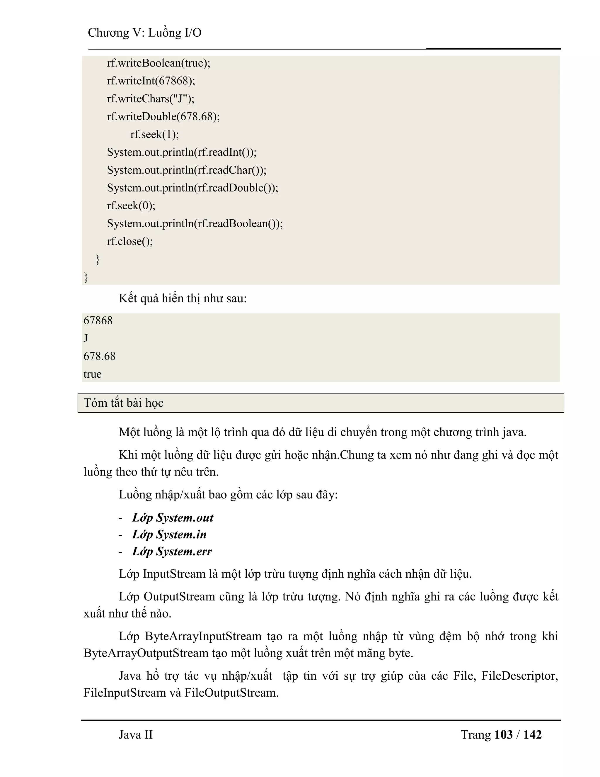Java II Trang 103 / 142
Chƣơng V: Luồng I/O
rf.writeBoolean(true);
rf.writeInt(67868);
rf.writeChars("J");
rf.writeDouble(678.68);
rf.seek(1);
System.out.println(rf.readInt());
System.out.println(rf.readChar());
System.out.println(rf.readDouble());
rf.seek(0);
System.out.println(rf.readBoolean());
rf.close();
}
}
Kết quả hiển thị nhƣ sau:
67868
J
678.68
true
Tóm tắt bài học
Một luồng là một lộ trình qua đó dữ liệu di chuyển trong một chƣơng trình java.
Khi một luồng dữ liệu đƣợc gửi hoặc nhận.Chung ta xem nó nhƣ đang ghi và đọc một
luồng theo thứ tự nêu trên.
Luồng nhập/xuất bao gồm các lớp sau đây:
- Lớp System.out
- Lớp System.in
- Lớp System.err
Lớp InputStream là một lớp trừu tƣợng định nghĩa cách nhận dữ liệu.
Lớp OutputStream cũng là lớp trừu tƣợng. Nó định nghĩa ghi ra các luồng đƣợc kết
xuất nhƣ thế nào.
Lớp ByteArrayInputStream tạo ra một luồng nhập từ vùng đệm bộ nhớ trong khi
ByteArrayOutputStream tạo một luồng xuất trên một mãng byte.
Java hổ trợ tác vụ nhập/xuất tập tin với sự trợ giúp của các File, FileDescriptor,
FileInputStream và FileOutputStream.
 
