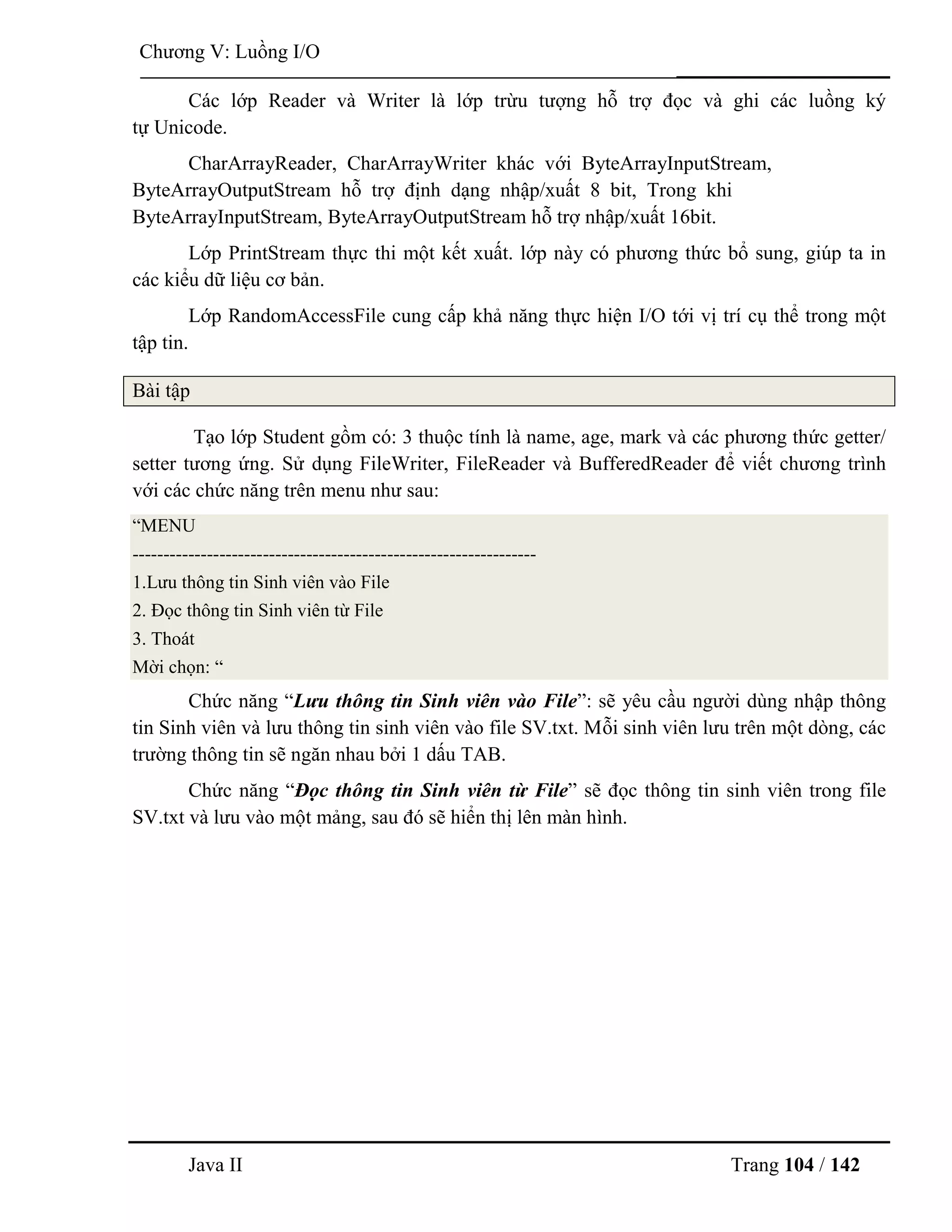 Java II Trang 104 / 142
Chƣơng V: Luồng I/O
Các lớp Reader và Writer là lớp trừu tƣợng hỗ trợ đọc và ghi các luồng ký
tự Unicode.
CharArrayReader, CharArrayWriter khác với ByteArrayInputStream,
ByteArrayOutputStream hỗ trợ định dạng nhập/xuất 8 bit, Trong khi
ByteArrayInputStream, ByteArrayOutputStream hỗ trợ nhập/xuất 16bit.
Lớp PrintStream thực thi một kết xuất. lớp này có phƣơng thức bổ sung, giúp ta in
các kiểu dữ liệu cơ bản.
Lớp RandomAccessFile cung cấp khả năng thực hiện I/O tới vị trí cụ thể trong một
tập tin.
Bài tập
Tạo lớp Student gồm có: 3 thuộc tính là name, age, mark và các phƣơng thức getter/
setter tƣơng ứng. Sử dụng FileWriter, FileReader và BufferedReader để viết chƣơng trình
với các chức năng trên menu nhƣ sau:
“MENU
-----------------------------------------------------------------
1.Lƣu thông tin Sinh viên vào File
2. Đọc thông tin Sinh viên từ File
3. Thoát
Mời chọn: “
Chức năng “Lưu thông tin Sinh viên vào File”: sẽ yêu cầu ngƣời dùng nhập thông
tin Sinh viên và lƣu thông tin sinh viên vào file SV.txt. Mỗi sinh viên lƣu trên một dòng, các
trƣờng thông tin sẽ ngăn nhau bởi 1 dấu TAB.
Chức năng “Đọc thông tin Sinh viên từ File” sẽ đọc thông tin sinh viên trong file
SV.txt và lƣu vào một mảng, sau đó sẽ hiển thị lên màn hình.
 