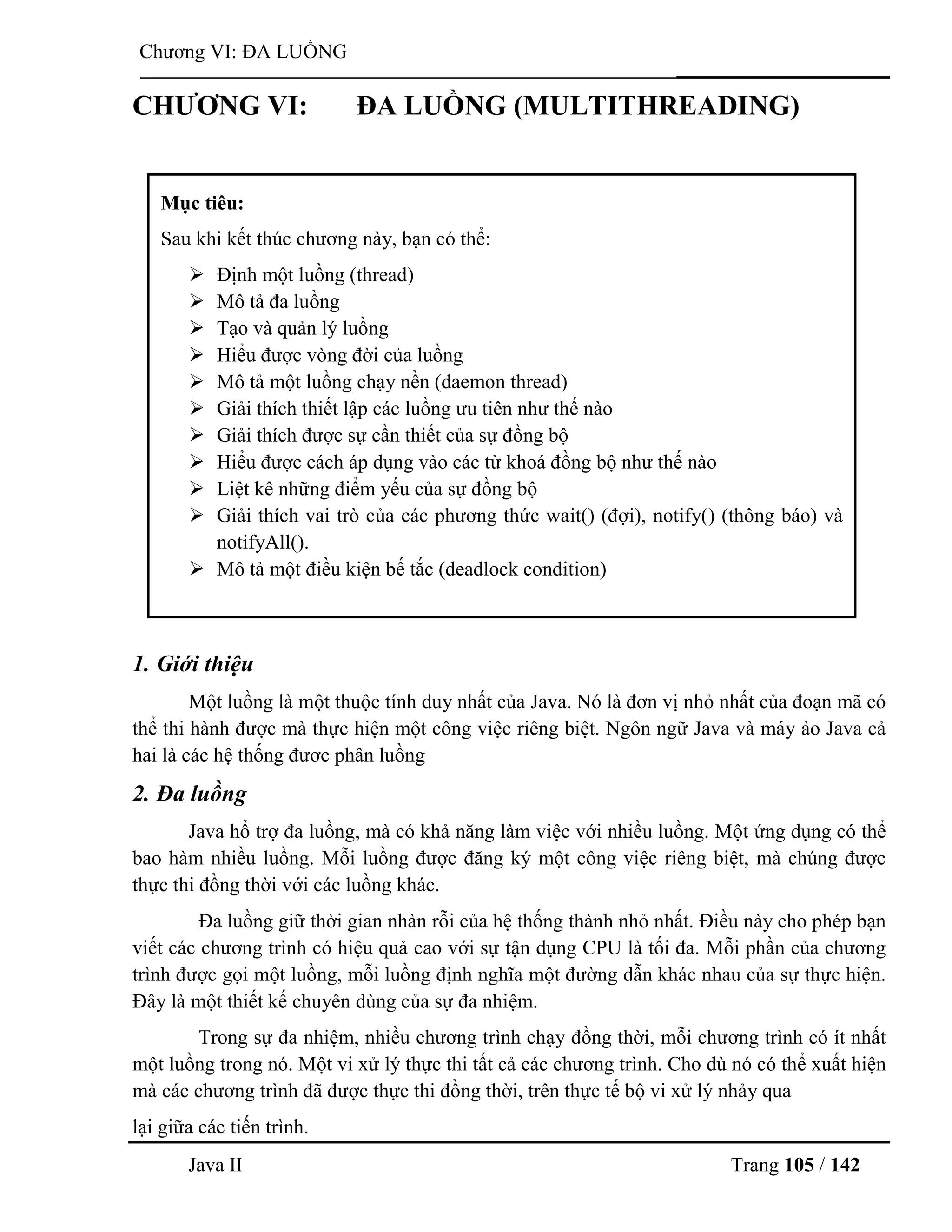 Java II Trang 105 / 142
Chƣơng VI: ĐA LUỒNG
CHƢƠNG VI: ĐA LUỒNG (MULTITHREADING)
1. Giới thiệu
Một luồng là một thuộc tính duy nhất của Java. Nó là đơn vị nhỏ nhất của đoạn mã có
thể thi hành đƣợc mà thực hiện một công việc riêng biệt. Ngôn ngữ Java và máy ảo Java cả
hai là các hệ thống đƣơc phân luồng
2. Đa luồng
Java hổ trợ đa luồng, mà có khả năng làm việc với nhiều luồng. Một ứng dụng có thể
bao hàm nhiều luồng. Mỗi luồng đƣợc đăng ký một công việc riêng biệt, mà chúng đƣợc
thực thi đồng thời với các luồng khác.
Đa luồng giữ thời gian nhàn rỗi của hệ thống thành nhỏ nhất. Điều này cho phép bạn
viết các chƣơng trình có hiệu quả cao với sự tận dụng CPU là tối đa. Mỗi phần của chƣơng
trình đƣợc gọi một luồng, mỗi luồng định nghĩa một đƣờng dẫn khác nhau của sự thực hiện.
Đây là một thiết kế chuyên dùng của sự đa nhiệm.
Trong sự đa nhiệm, nhiều chƣơng trình chạy đồng thời, mỗi chƣơng trình có ít nhất
một luồng trong nó. Một vi xử lý thực thi tất cả các chƣơng trình. Cho dù nó có thể xuất hiện
mà các chƣơng trình đã đƣợc thực thi đồng thời, trên thực tế bộ vi xử lý nhảy qua
lại giữa các tiến trình.
Mục tiêu:
Sau khi kết thúc chƣơng này, bạn có thể:
 Định một luồng (thread)
 Mô tả đa luồng
 Tạo và quản lý luồng
 Hiểu đƣợc vòng đời của luồng
 Mô tả một luồng chạy nền (daemon thread)
 Giải thích thiết lập các luồng ƣu tiên nhƣ thế nào
 Giải thích đƣợc sự cần thiết của sự đồng bộ
 Hiểu đƣợc cách áp dụng vào các từ khoá đồng bộ nhƣ thế nào
 Liệt kê những điểm yếu của sự đồng bộ
 Giải thích vai trò của các phƣơng thức wait() (đợi), notify() (thông báo) và
notifyAll().
 Mô tả một điều kiện bế tắc (deadlock condition)
 
