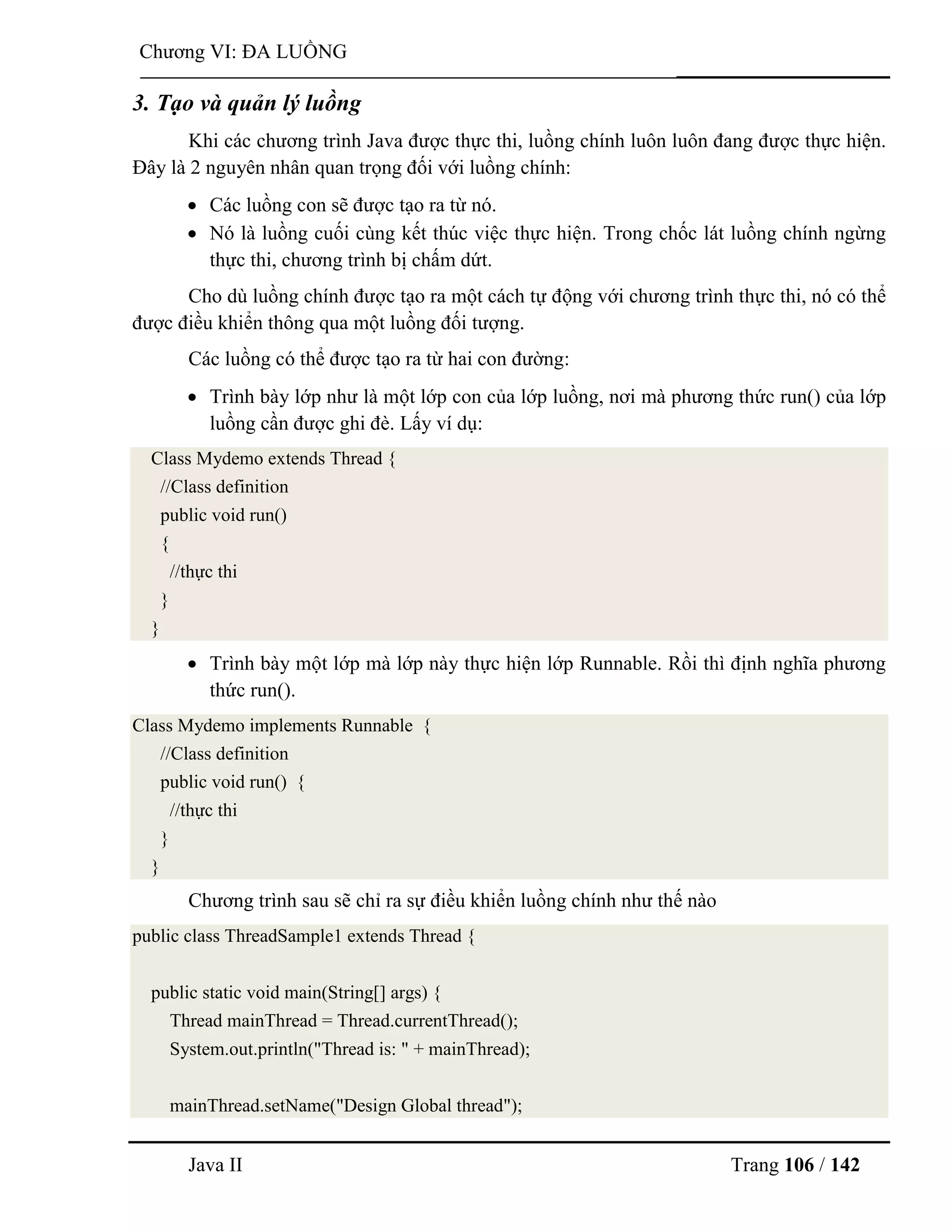 Java II Trang 106 / 142
Chƣơng VI: ĐA LUỒNG
3. Tạo và quản lý luồng
Khi các chƣơng trình Java đƣợc thực thi, luồng chính luôn luôn đang đƣợc thực hiện.
Đây là 2 nguyên nhân quan trọng đối với luồng chính:
 Các luồng con sẽ đƣợc tạo ra từ nó.
 Nó là luồng cuối cùng kết thúc việc thực hiện. Trong chốc lát luồng chính ngừng
thực thi, chƣơng trình bị chấm dứt.
Cho dù luồng chính đƣợc tạo ra một cách tự động với chƣơng trình thực thi, nó có thể
đƣợc điều khiển thông qua một luồng đối tƣợng.
Các luồng có thể đƣợc tạo ra từ hai con đƣờng:
 Trình bày lớp nhƣ là một lớp con của lớp luồng, nơi mà phƣơng thức run() của lớp
luồng cần đƣợc ghi đè. Lấy ví dụ:
Class Mydemo extends Thread {
//Class definition
public void run()
{
//thực thi
}
}
 Trình bày một lớp mà lớp này thực hiện lớp Runnable. Rồi thì định nghĩa phƣơng
thức run().
Class Mydemo implements Runnable {
//Class definition
public void run() {
//thực thi
}
}
Chƣơng trình sau sẽ chỉ ra sự điều khiển luồng chính nhƣ thế nào
public class ThreadSample1 extends Thread {
public static void main(String[] args) {
Thread mainThread = Thread.currentThread();
System.out.println("Thread is: " + mainThread);
mainThread.setName("Design Global thread");
 
