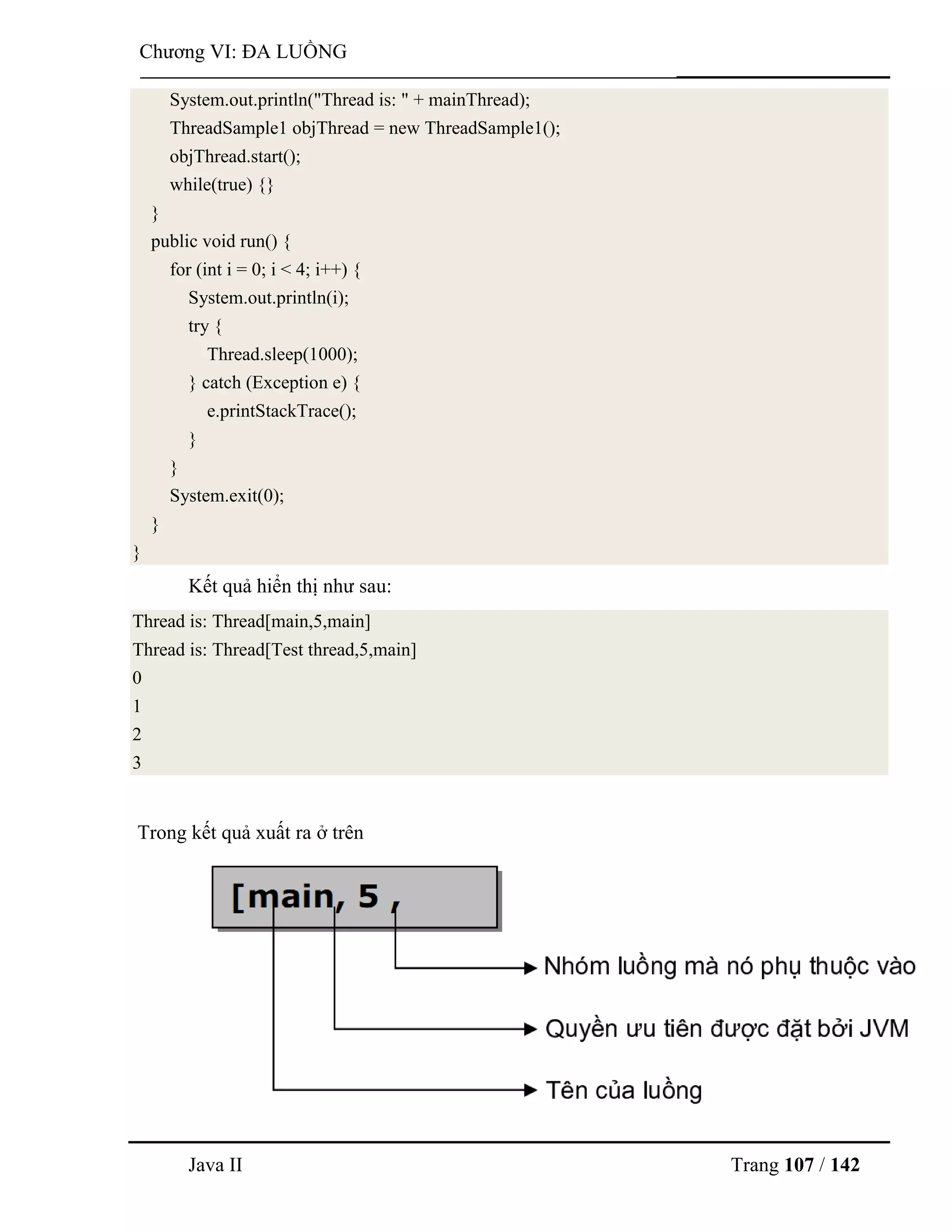 Java II Trang 107 / 142
Chƣơng VI: ĐA LUỒNG
System.out.println("Thread is: " + mainThread);
ThreadSample1 objThread = new ThreadSample1();
objThread.start();
while(true) {}
}
public void run() {
for (int i = 0; i < 4; i++) {
System.out.println(i);
try {
Thread.sleep(1000);
} catch (Exception e) {
e.printStackTrace();
}
}
System.exit(0);
}
}
Kết quả hiển thị nhƣ sau:
Thread is: Thread[main,5,main]
Thread is: Thread[Test thread,5,main]
0
1
2
3
Trong kết quả xuất ra ở trên
 