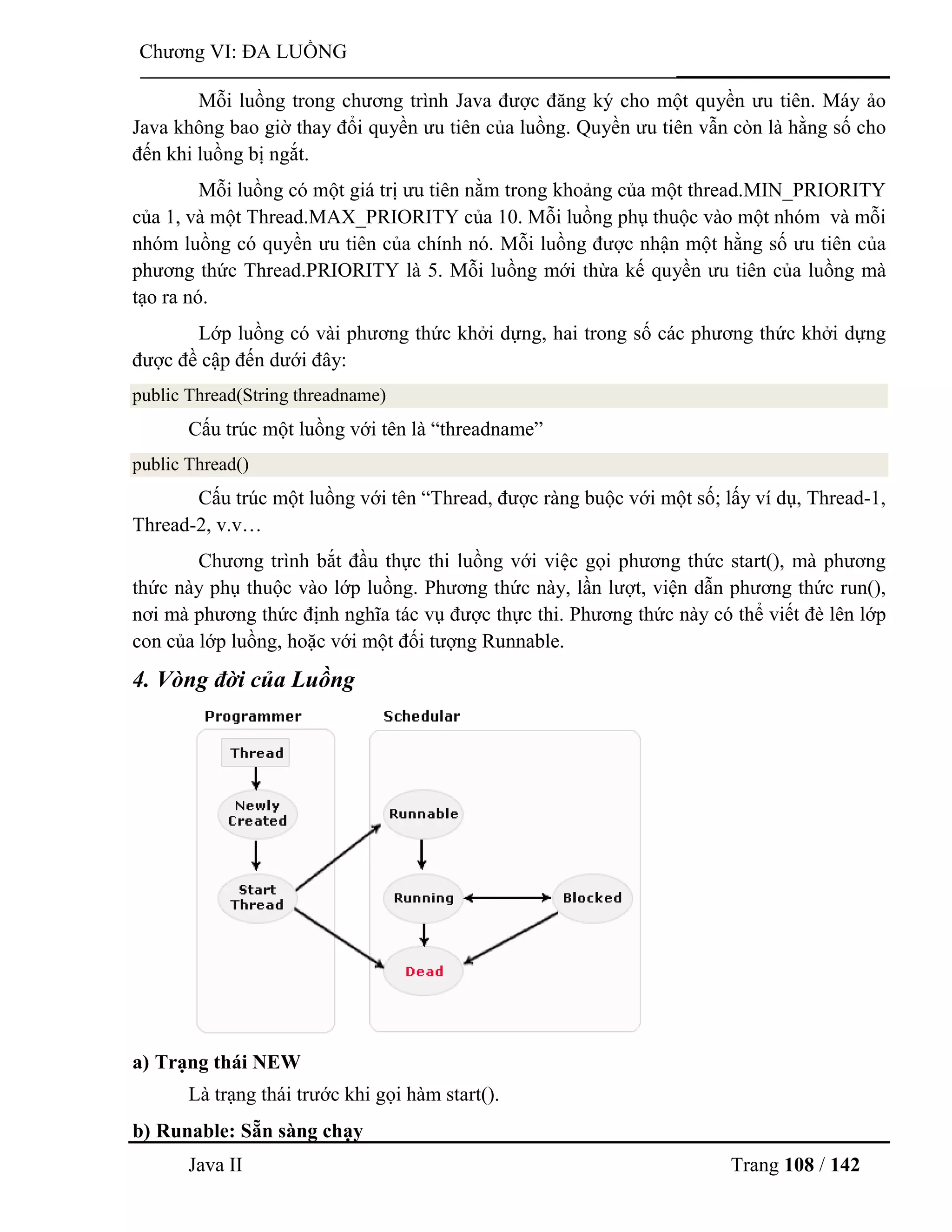 Java II Trang 108 / 142
Chƣơng VI: ĐA LUỒNG
Mỗi luồng trong chƣơng trình Java đƣợc đăng ký cho một quyền ƣu tiên. Máy ảo
Java không bao giờ thay đổi quyền ƣu tiên của luồng. Quyền ƣu tiên vẫn còn là hằng số cho
đến khi luồng bị ngắt.
Mỗi luồng có một giá trị ƣu tiên nằm trong khoảng của một thread.MIN_PRIORITY
của 1, và một Thread.MAX_PRIORITY của 10. Mỗi luồng phụ thuộc vào một nhóm và mỗi
nhóm luồng có quyền ƣu tiên của chính nó. Mỗi luồng đƣợc nhận một hằng số ƣu tiên của
phƣơng thức Thread.PRIORITY là 5. Mỗi luồng mới thừa kế quyền ƣu tiên của luồng mà
tạo ra nó.
Lớp luồng có vài phƣơng thức khởi dựng, hai trong số các phƣơng thức khởi dựng
đƣợc đề cập đến dƣới đây:
public Thread(String threadname)
Cấu trúc một luồng với tên là “threadname”
public Thread()
Cấu trúc một luồng với tên “Thread, đƣợc ràng buộc với một số; lấy ví dụ, Thread-1,
Thread-2, v.v…
Chƣơng trình bắt đầu thực thi luồng với việc gọi phƣơng thức start(), mà phƣơng
thức này phụ thuộc vào lớp luồng. Phƣơng thức này, lần lƣợt, viện dẫn phƣơng thức run(),
nơi mà phƣơng thức định nghĩa tác vụ đƣợc thực thi. Phƣơng thức này có thể viết đè lên lớp
con của lớp luồng, hoặc với một đối tƣợng Runnable.
4. Vòng đời của Luồng
a) Trạng thái NEW
Là trạng thái trƣớc khi gọi hàm start().
b) Runable: Sẵn sàng chạy
 