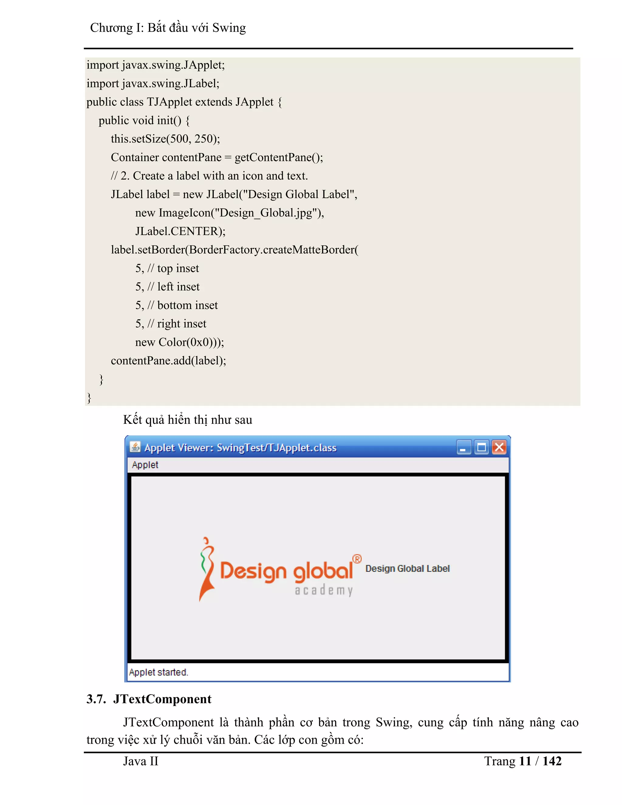 Java II Trang 11 / 142
Chƣơng I: Bắt đầu với Swing
import javax.swing.JApplet;
import javax.swing.JLabel;
public class TJApplet extends JApplet {
public void init() {
this.setSize(500, 250);
Container contentPane = getContentPane();
// 2. Create a label with an icon and text.
JLabel label = new JLabel("Design Global Label",
new ImageIcon("Design_Global.jpg"),
JLabel.CENTER);
label.setBorder(BorderFactory.createMatteBorder(
5, // top inset
5, // left inset
5, // bottom inset
5, // right inset
new Color(0x0)));
contentPane.add(label);
}
}
Kết quả hiển thị nhƣ sau
3.7. JTextComponent
JTextComponent là thành phần cơ bản trong Swing, cung cấp tính năng nâng cao
trong việc xử lý chuỗi văn bản. Các lớp con gồm có:
 