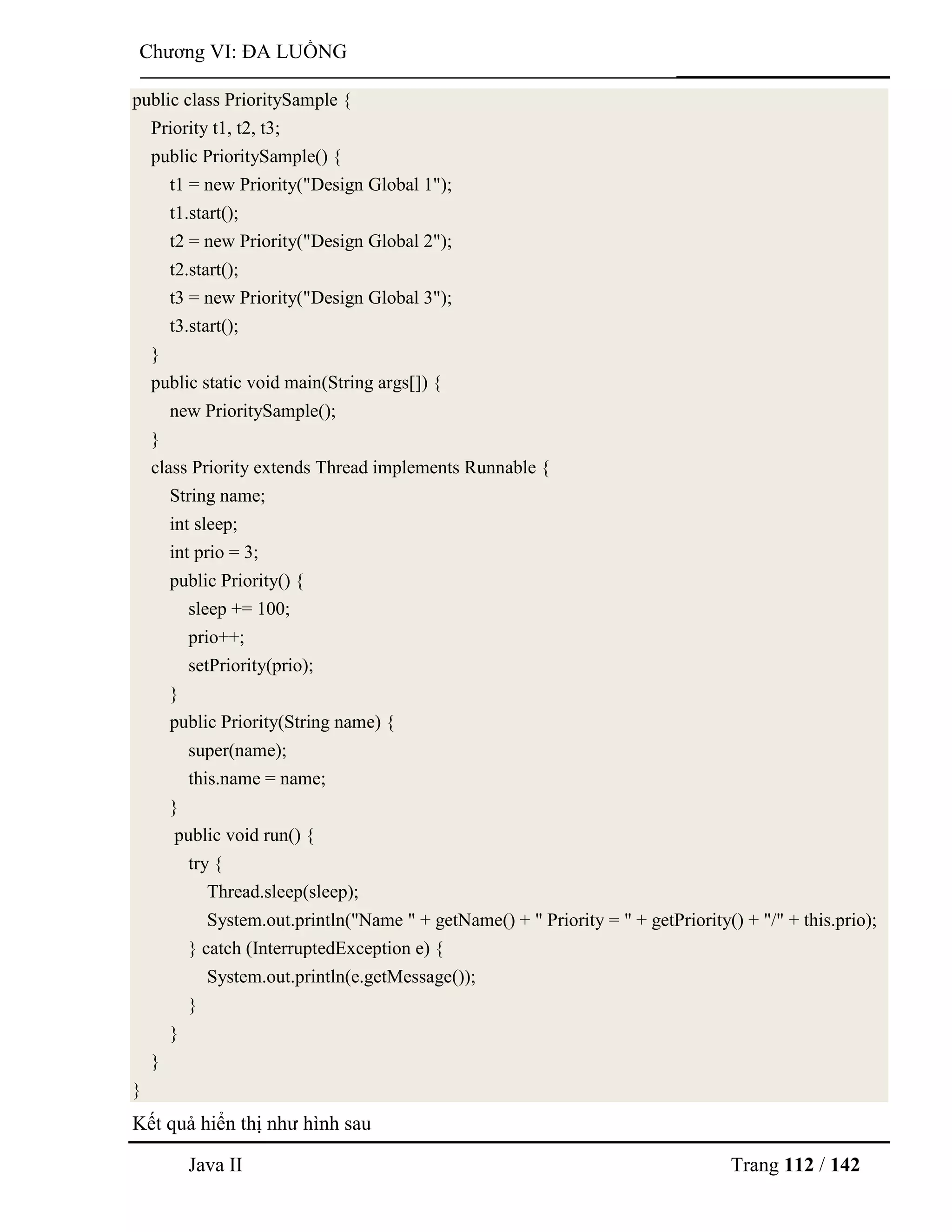 Java II Trang 112 / 142
Chƣơng VI: ĐA LUỒNG
public class PrioritySample {
Priority t1, t2, t3;
public PrioritySample() {
t1 = new Priority("Design Global 1");
t1.start();
t2 = new Priority("Design Global 2");
t2.start();
t3 = new Priority("Design Global 3");
t3.start();
}
public static void main(String args[]) {
new PrioritySample();
}
class Priority extends Thread implements Runnable {
String name;
int sleep;
int prio = 3;
public Priority() {
sleep += 100;
prio++;
setPriority(prio);
}
public Priority(String name) {
super(name);
this.name = name;
}
public void run() {
try {
Thread.sleep(sleep);
System.out.println("Name " + getName() + " Priority = " + getPriority() + "/" + this.prio);
} catch (InterruptedException e) {
System.out.println(e.getMessage());
}
}
}
}
Kết quả hiển thị nhƣ hình sau
 