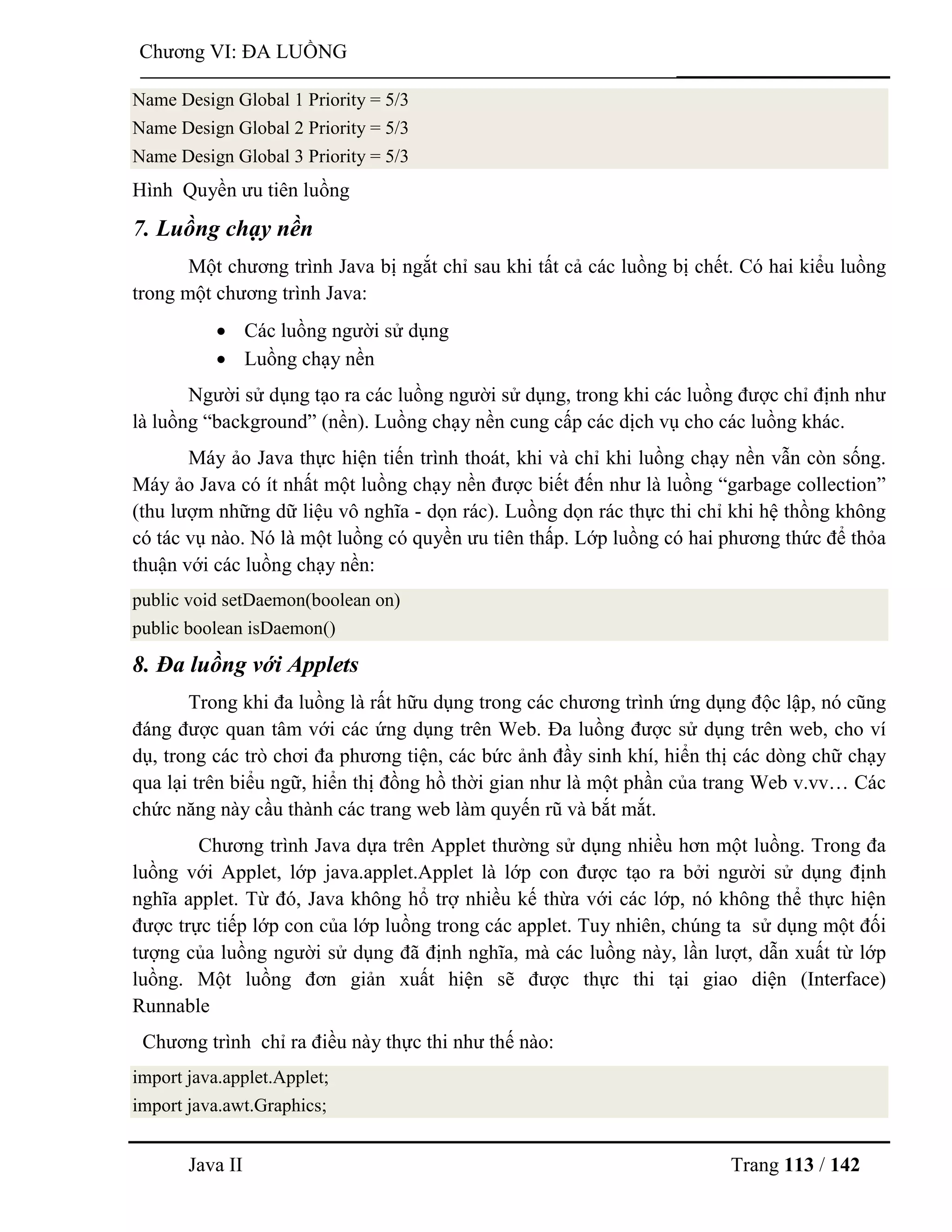 Java II Trang 113 / 142
Chƣơng VI: ĐA LUỒNG
Name Design Global 1 Priority = 5/3
Name Design Global 2 Priority = 5/3
Name Design Global 3 Priority = 5/3
Hình Quyền ƣu tiên luồng
7. Luồng chạy nền
Một chƣơng trình Java bị ngắt chỉ sau khi tất cả các luồng bị chết. Có hai kiểu luồng
trong một chƣơng trình Java:
 Các luồng ngƣời sử dụng
 Luồng chạy nền
Ngƣời sử dụng tạo ra các luồng ngƣời sử dụng, trong khi các luồng đƣợc chỉ định nhƣ
là luồng “background” (nền). Luồng chạy nền cung cấp các dịch vụ cho các luồng khác.
Máy ảo Java thực hiện tiến trình thoát, khi và chỉ khi luồng chạy nền vẫn còn sống.
Máy ảo Java có ít nhất một luồng chạy nền đƣợc biết đến nhƣ là luồng “garbage collection”
(thu lƣợm những dữ liệu vô nghĩa - dọn rác). Luồng dọn rác thực thi chỉ khi hệ thồng không
có tác vụ nào. Nó là một luồng có quyền ƣu tiên thấp. Lớp luồng có hai phƣơng thức để thỏa
thuận với các luồng chạy nền:
public void setDaemon(boolean on)
public boolean isDaemon()
8. Đa luồng với Applets
Trong khi đa luồng là rất hữu dụng trong các chƣơng trình ứng dụng độc lập, nó cũng
đáng đƣợc quan tâm với các ứng dụng trên Web. Đa luồng đƣợc sử dụng trên web, cho ví
dụ, trong các trò chơi đa phƣơng tiện, các bức ảnh đầy sinh khí, hiển thị các dòng chữ chạy
qua lại trên biểu ngữ, hiển thị đồng hồ thời gian nhƣ là một phần của trang Web v.vv… Các
chức năng này cầu thành các trang web làm quyến rũ và bắt mắt.
Chƣơng trình Java dựa trên Applet thƣờng sử dụng nhiều hơn một luồng. Trong đa
luồng với Applet, lớp java.applet.Applet là lớp con đƣợc tạo ra bởi ngƣời sử dụng định
nghĩa applet. Từ đó, Java không hổ trợ nhiều kế thừa với các lớp, nó không thể thực hiện
đƣợc trực tiếp lớp con của lớp luồng trong các applet. Tuy nhiên, chúng ta sử dụng một đối
tƣợng của luồng ngƣời sử dụng đã định nghĩa, mà các luồng này, lần lƣợt, dẫn xuất từ lớp
luồng. Một luồng đơn giản xuất hiện sẽ đƣợc thực thi tại giao diện (Interface)
Runnable
Chƣơng trình chỉ ra điều này thực thi nhƣ thế nào:
import java.applet.Applet;
import java.awt.Graphics;
 