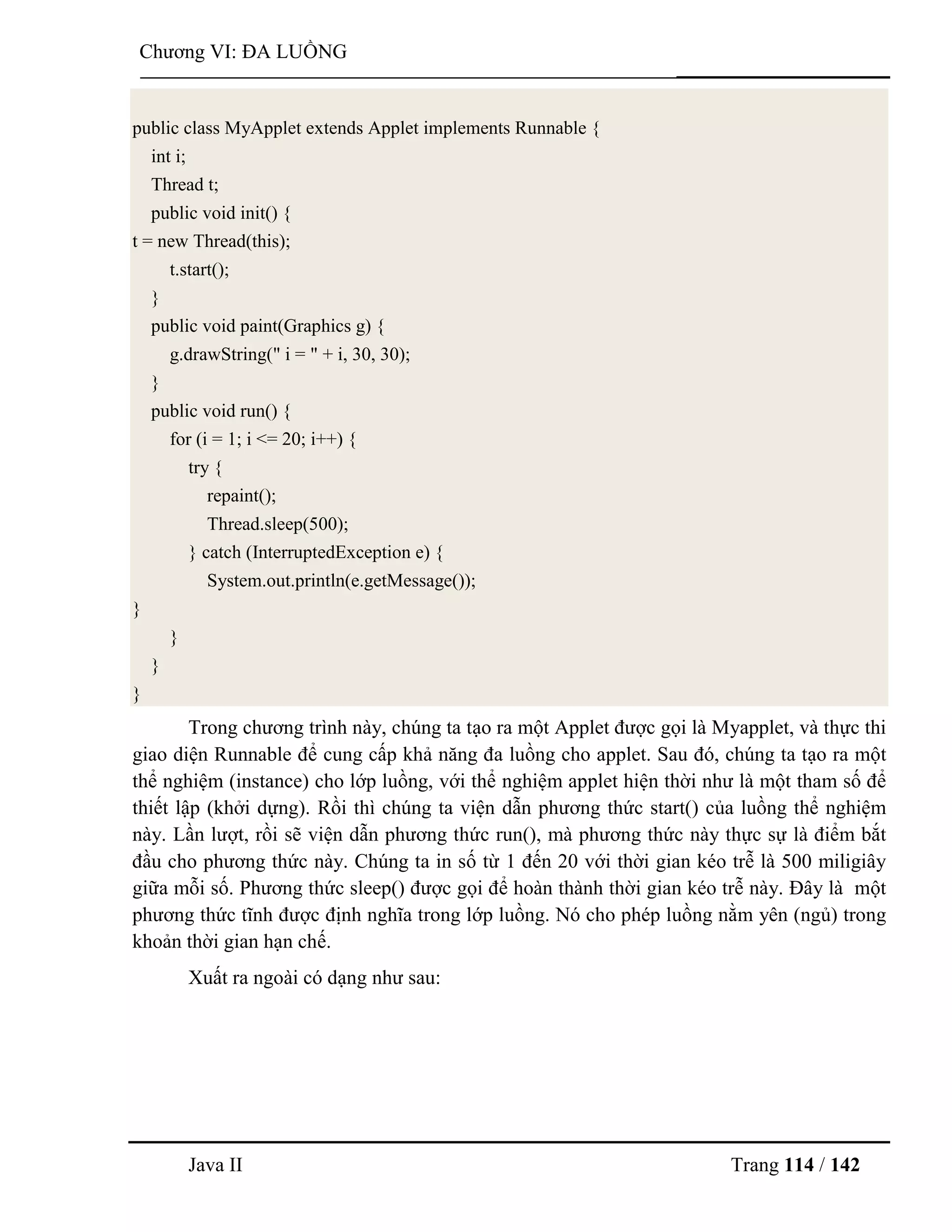 Java II Trang 114 / 142
Chƣơng VI: ĐA LUỒNG
public class MyApplet extends Applet implements Runnable {
int i;
Thread t;
public void init() {
t = new Thread(this);
t.start();
}
public void paint(Graphics g) {
g.drawString(" i = " + i, 30, 30);
}
public void run() {
for (i = 1; i <= 20; i++) {
try {
repaint();
Thread.sleep(500);
} catch (InterruptedException e) {
System.out.println(e.getMessage());
}
}
}
}
Trong chƣơng trình này, chúng ta tạo ra một Applet đƣợc gọi là Myapplet, và thực thi
giao diện Runnable để cung cấp khả năng đa luồng cho applet. Sau đó, chúng ta tạo ra một
thể nghiệm (instance) cho lớp luồng, với thể nghiệm applet hiện thời nhƣ là một tham số để
thiết lập (khởi dựng). Rồi thì chúng ta viện dẫn phƣơng thức start() của luồng thể nghiệm
này. Lần lƣợt, rồi sẽ viện dẫn phƣơng thức run(), mà phƣơng thức này thực sự là điểm bắt
đầu cho phƣơng thức này. Chúng ta in số từ 1 đến 20 với thời gian kéo trễ là 500 miligiây
giữa mỗi số. Phƣơng thức sleep() đƣợc gọi để hoàn thành thời gian kéo trễ này. Đây là một
phƣơng thức tĩnh đƣợc định nghĩa trong lớp luồng. Nó cho phép luồng nằm yên (ngủ) trong
khoản thời gian hạn chế.
Xuất ra ngoài có dạng nhƣ sau:
 