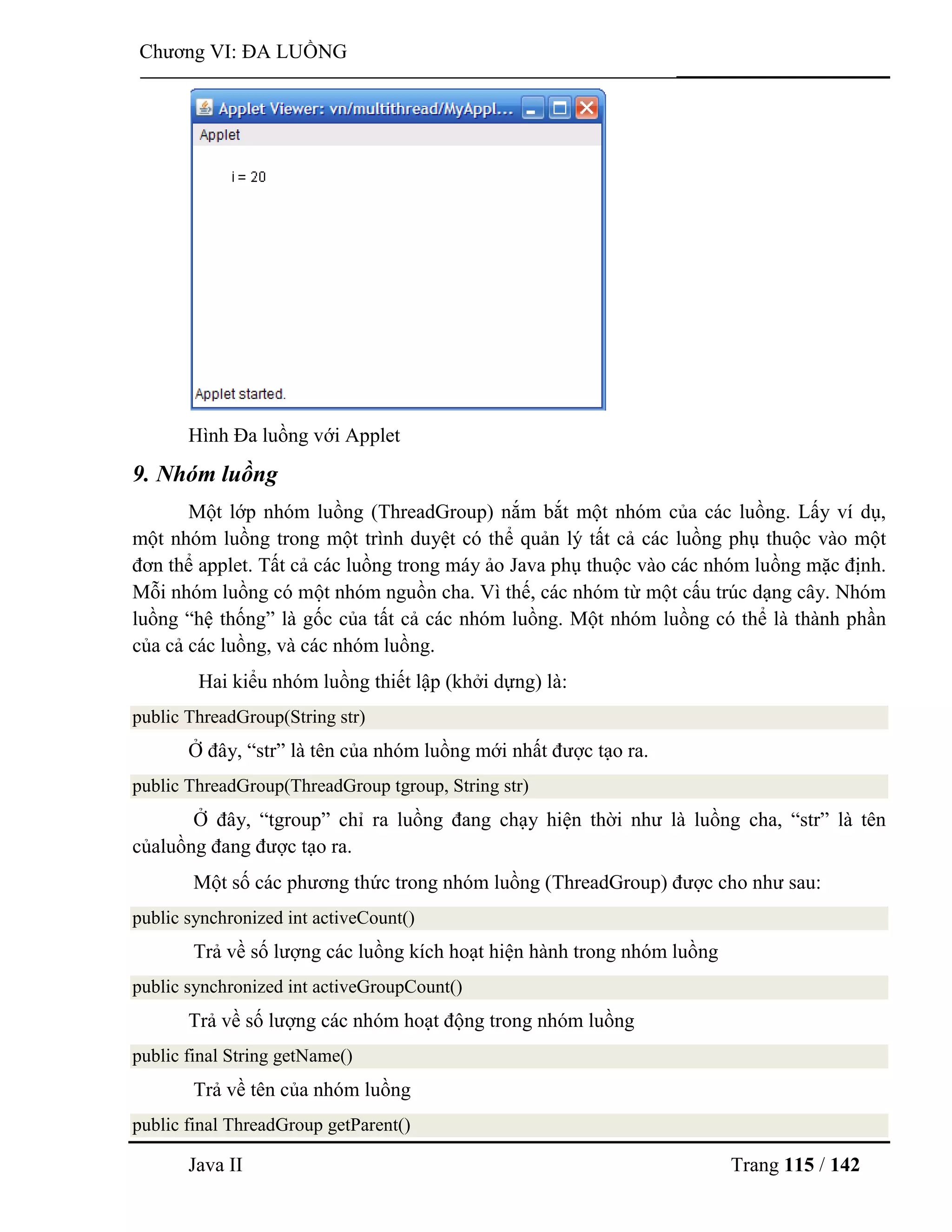 Java II Trang 115 / 142
Chƣơng VI: ĐA LUỒNG
Hình Đa luồng với Applet
9. Nhóm luồng
Một lớp nhóm luồng (ThreadGroup) nắm bắt một nhóm của các luồng. Lấy ví dụ,
một nhóm luồng trong một trình duyệt có thể quản lý tất cả các luồng phụ thuộc vào một
đơn thể applet. Tất cả các luồng trong máy ảo Java phụ thuộc vào các nhóm luồng mặc định.
Mỗi nhóm luồng có một nhóm nguồn cha. Vì thế, các nhóm từ một cấu trúc dạng cây. Nhóm
luồng “hệ thống” là gốc của tất cả các nhóm luồng. Một nhóm luồng có thể là thành phần
của cả các luồng, và các nhóm luồng.
Hai kiểu nhóm luồng thiết lập (khởi dựng) là:
public ThreadGroup(String str)
Ở đây, “str” là tên của nhóm luồng mới nhất đƣợc tạo ra.
public ThreadGroup(ThreadGroup tgroup, String str)
Ở đây, “tgroup” chỉ ra luồng đang chạy hiện thời nhƣ là luồng cha, “str” là tên
củaluồng đang đƣợc tạo ra.
Một số các phƣơng thức trong nhóm luồng (ThreadGroup) đƣợc cho nhƣ sau:
public synchronized int activeCount()
Trả về số lƣợng các luồng kích hoạt hiện hành trong nhóm luồng
public synchronized int activeGroupCount()
Trả về số lƣợng các nhóm hoạt động trong nhóm luồng
public final String getName()
Trả về tên của nhóm luồng
public final ThreadGroup getParent()
 