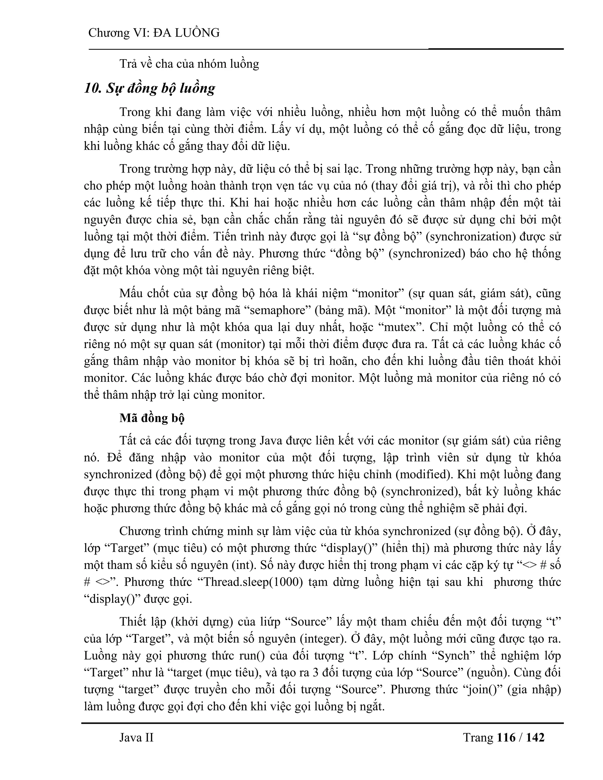 Java II Trang 116 / 142
Chƣơng VI: ĐA LUỒNG
Trả về cha của nhóm luồng
10. Sự đồng bộ luồng
Trong khi đang làm việc với nhiều luồng, nhiều hơn một luồng có thể muốn thâm
nhập cùng biến tại cùng thời điểm. Lấy ví dụ, một luồng có thể cố gắng đọc dữ liệu, trong
khi luồng khác cố gắng thay đổi dữ liệu.
Trong trƣờng hợp này, dữ liệu có thể bị sai lạc. Trong những trƣờng hợp này, bạn cần
cho phép một luồng hoàn thành trọn vẹn tác vụ của nó (thay đổi giá trị), và rồi thì cho phép
các luồng kế tiếp thực thi. Khi hai hoặc nhiều hơn các luồng cần thâm nhập đến một tài
nguyên đƣợc chia sẻ, bạn cần chắc chắn rằng tài nguyên đó sẽ đƣợc sử dụng chỉ bởi một
luồng tại một thời điểm. Tiến trình này đƣợc gọi là “sự đồng bộ” (synchronization) đƣợc sử
dụng để lƣu trữ cho vấn đề này. Phƣơng thức “đồng bộ” (synchronized) báo cho hệ thống
đặt một khóa vòng một tài nguyên riêng biệt.
Mấu chốt của sự đồng bộ hóa là khái niệm “monitor” (sự quan sát, giám sát), cũng
đƣợc biết nhƣ là một bảng mã “semaphore” (bảng mã). Một “monitor” là một đối tƣợng mà
đƣợc sử dụng nhƣ là một khóa qua lại duy nhất, hoặc “mutex”. Chỉ một luồng có thể có
riêng nó một sự quan sát (monitor) tại mỗi thời điểm đƣợc đƣa ra. Tất cả các luồng khác cố
gắng thâm nhập vào monitor bị khóa sẽ bị trì hoãn, cho đến khi luồng đầu tiên thoát khỏi
monitor. Các luồng khác đƣợc báo chờ đợi monitor. Một luồng mà monitor của riêng nó có
thể thâm nhập trở lại cùng monitor.
Mã đồng bộ
Tất cả các đối tƣợng trong Java đƣợc liên kết với các monitor (sự giám sát) của riêng
nó. Để đăng nhập vào monitor của một đối tƣợng, lập trình viên sử dụng từ khóa
synchronized (đồng bộ) để gọi một phƣơng thức hiệu chỉnh (modified). Khi một luồng đang
đƣợc thực thi trong phạm vi một phƣơng thức đồng bộ (synchronized), bất kỳ luồng khác
hoặc phƣơng thức đồng bộ khác mà cố gắng gọi nó trong cùng thể nghiệm sẽ phải đợi.
Chƣơng trình chứng minh sự làm việc của từ khóa synchronized (sự đồng bộ). Ở đây,
lớp “Target” (mục tiêu) có một phƣơng thức “display()” (hiển thị) mà phƣơng thức này lấy
một tham số kiểu số nguyên (int). Số này đƣợc hiển thị trong phạm vi các cặp ký tự “<> # số
# <>”. Phƣơng thức “Thread.sleep(1000) tạm dừng luồng hiện tại sau khi phƣơng thức
“display()” đƣợc gọi.
Thiết lập (khởi dựng) của liứp “Source” lấy một tham chiếu đến một đối tƣợng “t”
của lớp “Target”, và một biến số nguyên (integer). Ở đây, một luồng mới cũng đƣợc tạo ra.
Luồng này gọi phƣơng thức run() của đối tƣợng “t”. Lớp chính “Synch” thể nghiệm lớp
“Target” nhƣ là “target (mục tiêu), và tạo ra 3 đối tƣợng của lớp “Source” (nguồn). Cùng đối
tƣợng “target” đƣợc truyền cho mỗi đối tƣợng “Source”. Phƣơng thức “join()” (gia nhập)
làm luồng đƣợc gọi đợi cho đến khi việc gọi luồng bị ngắt.
 