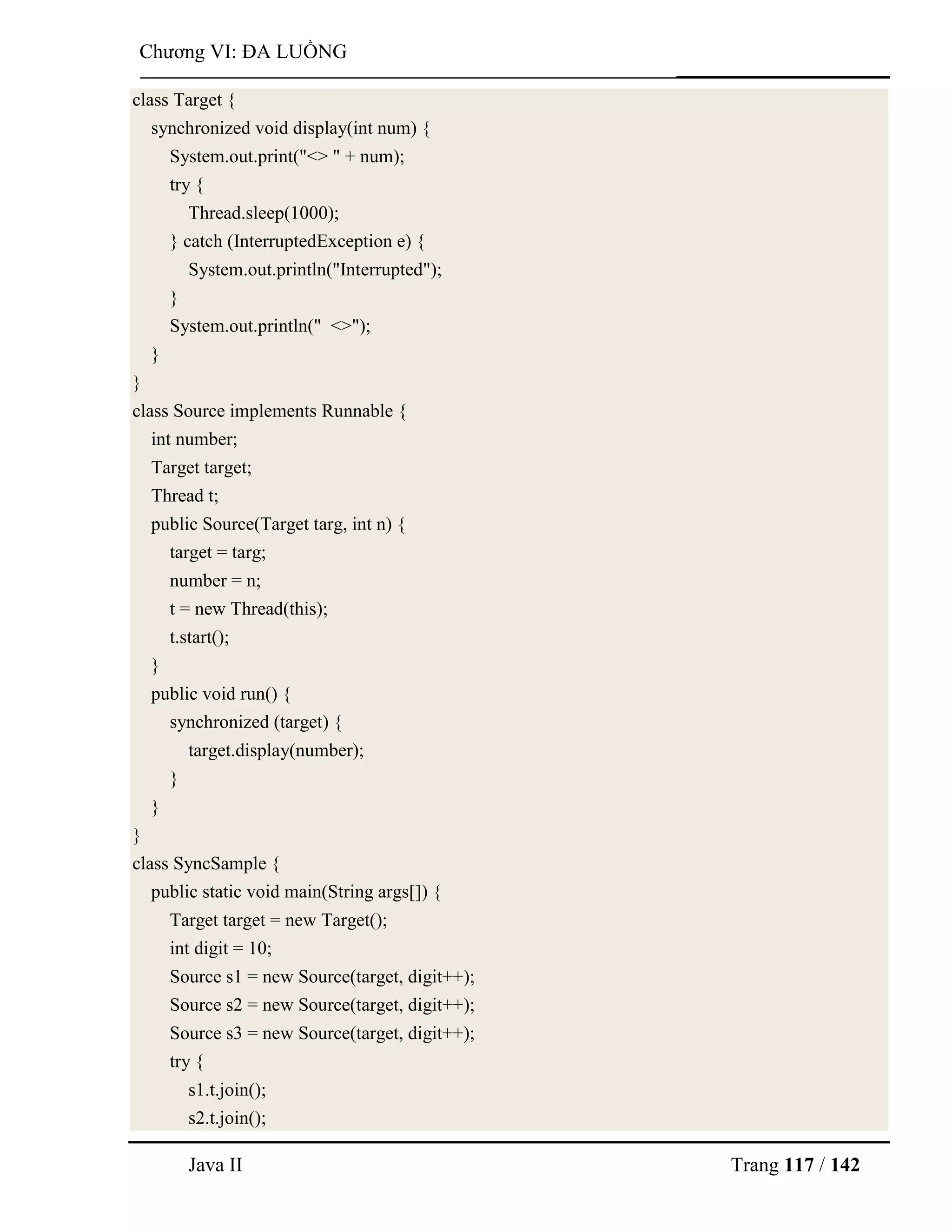 Java II Trang 117 / 142
Chƣơng VI: ĐA LUỒNG
class Target {
synchronized void display(int num) {
System.out.print("<> " + num);
try {
Thread.sleep(1000);
} catch (InterruptedException e) {
System.out.println("Interrupted");
}
System.out.println(" <>");
}
}
class Source implements Runnable {
int number;
Target target;
Thread t;
public Source(Target targ, int n) {
target = targ;
number = n;
t = new Thread(this);
t.start();
}
public void run() {
synchronized (target) {
target.display(number);
}
}
}
class SyncSample {
public static void main(String args[]) {
Target target = new Target();
int digit = 10;
Source s1 = new Source(target, digit++);
Source s2 = new Source(target, digit++);
Source s3 = new Source(target, digit++);
try {
s1.t.join();
s2.t.join();
 