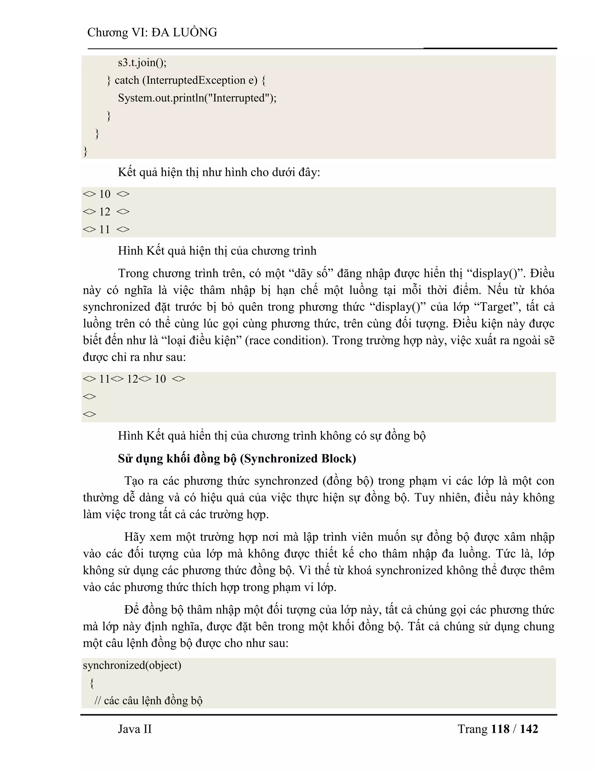 Java II Trang 118 / 142
Chƣơng VI: ĐA LUỒNG
s3.t.join();
} catch (InterruptedException e) {
System.out.println("Interrupted");
}
}
}
Kết quả hiện thị nhƣ hình cho dƣới đây:
<> 10 <>
<> 12 <>
<> 11 <>
Hình Kết quả hiện thị của chƣơng trình
Trong chƣơng trình trên, có một “dãy số” đăng nhập đƣợc hiển thị “display()”. Điều
này có nghĩa là việc thâm nhập bị hạn chế một luồng tại mỗi thời điểm. Nếu từ khóa
synchronized đặt trƣớc bị bỏ quên trong phƣơng thức “display()” của lớp “Target”, tất cả
luồng trên có thể cùng lúc gọi cùng phƣơng thức, trên cùng đối tƣợng. Điều kiện này đƣợc
biết đến nhƣ là “loại điều kiện” (race condition). Trong trƣờng hợp này, việc xuất ra ngoài sẽ
đƣợc chỉ ra nhƣ sau:
<> 11<> 12<> 10 <>
<>
<>
Hình Kết quả hiển thị của chƣơng trình không có sự đồng bộ
Sử dụng khối đồng bộ (Synchronized Block)
Tạo ra các phƣơng thức synchronzed (đồng bộ) trong phạm vi các lớp là một con
thƣờng dễ dàng và có hiệu quả của việc thực hiện sự đồng bộ. Tuy nhiên, điều này không
làm việc trong tất cả các trƣờng hợp.
Hãy xem một trƣờng hợp nơi mà lập trình viên muốn sự đồng bộ đƣợc xâm nhập
vào các đối tƣợng của lớp mà không đƣợc thiết kế cho thâm nhập đa luồng. Tức là, lớp
không sử dụng các phƣơng thức đồng bộ. Vì thế từ khoá synchronized không thể đƣợc thêm
vào các phƣơng thức thích hợp trong phạm vi lớp.
Để đồng bộ thâm nhập một đối tƣợng của lớp này, tất cả chúng gọi các phƣơng thức
mà lớp này định nghĩa, đƣợc đặt bên trong một khối đồng bộ. Tất cả chúng sử dụng chung
một câu lệnh đồng bộ đƣợc cho nhƣ sau:
synchronized(object)
{
// các câu lệnh đồng bộ
 